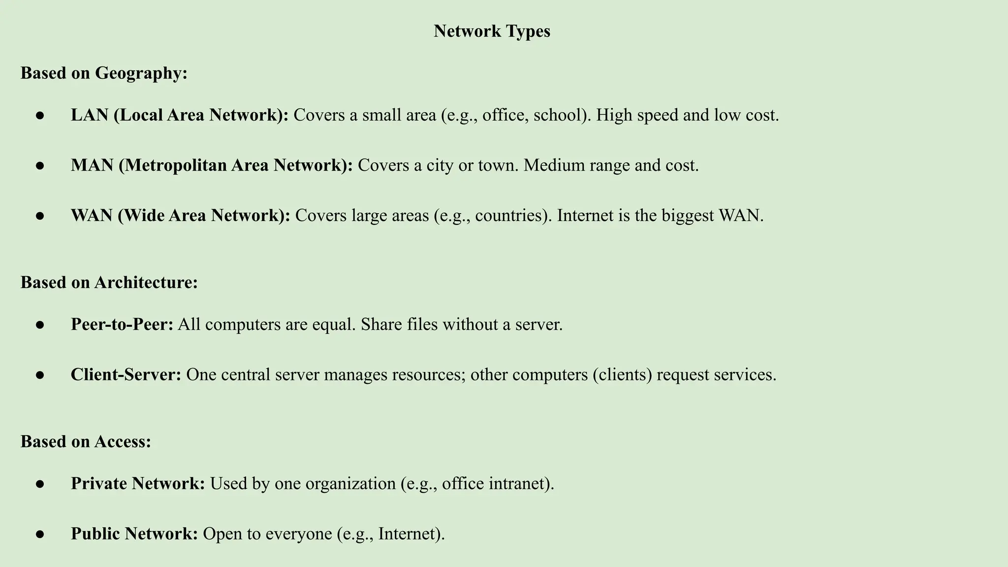 Network Types
Based on Geography:
● LAN (Local Area Network): Covers a small area (e.g., office, school). High speed and low cost.
● MAN (Metropolitan Area Network): Covers a city or town. Medium range and cost.
● WAN (Wide Area Network): Covers large areas (e.g., countries). Internet is the biggest WAN.
Based on Architecture:
● Peer-to-Peer: All computers are equal. Share files without a server.
● Client-Server: One central server manages resources; other computers (clients) request services.
Based on Access:
● Private Network: Used by one organization (e.g., office intranet).
● Public Network: Open to everyone (e.g., Internet).
 