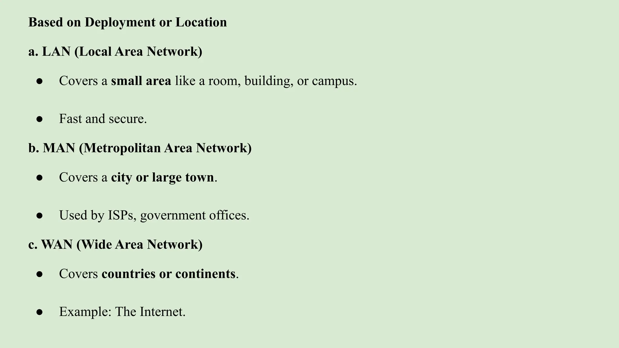 Based on Deployment or Location
a. LAN (Local Area Network)
● Covers a small area like a room, building, or campus.
● Fast and secure.
b. MAN (Metropolitan Area Network)
● Covers a city or large town.
● Used by ISPs, government offices.
c. WAN (Wide Area Network)
● Covers countries or continents.
● Example: The Internet.
 