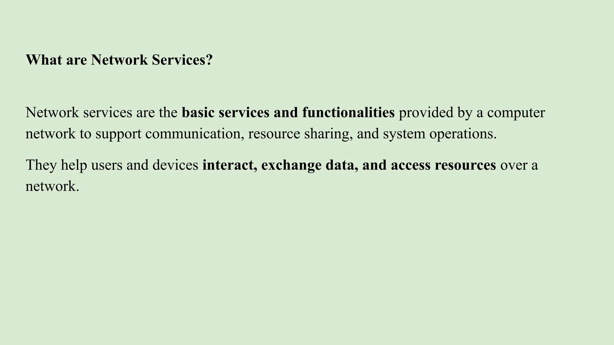 What are Network Services?
Network services are the basic services and functionalities provided by a computer
network to support communication, resource sharing, and system operations.
They help users and devices interact, exchange data, and access resources over a
network.
 