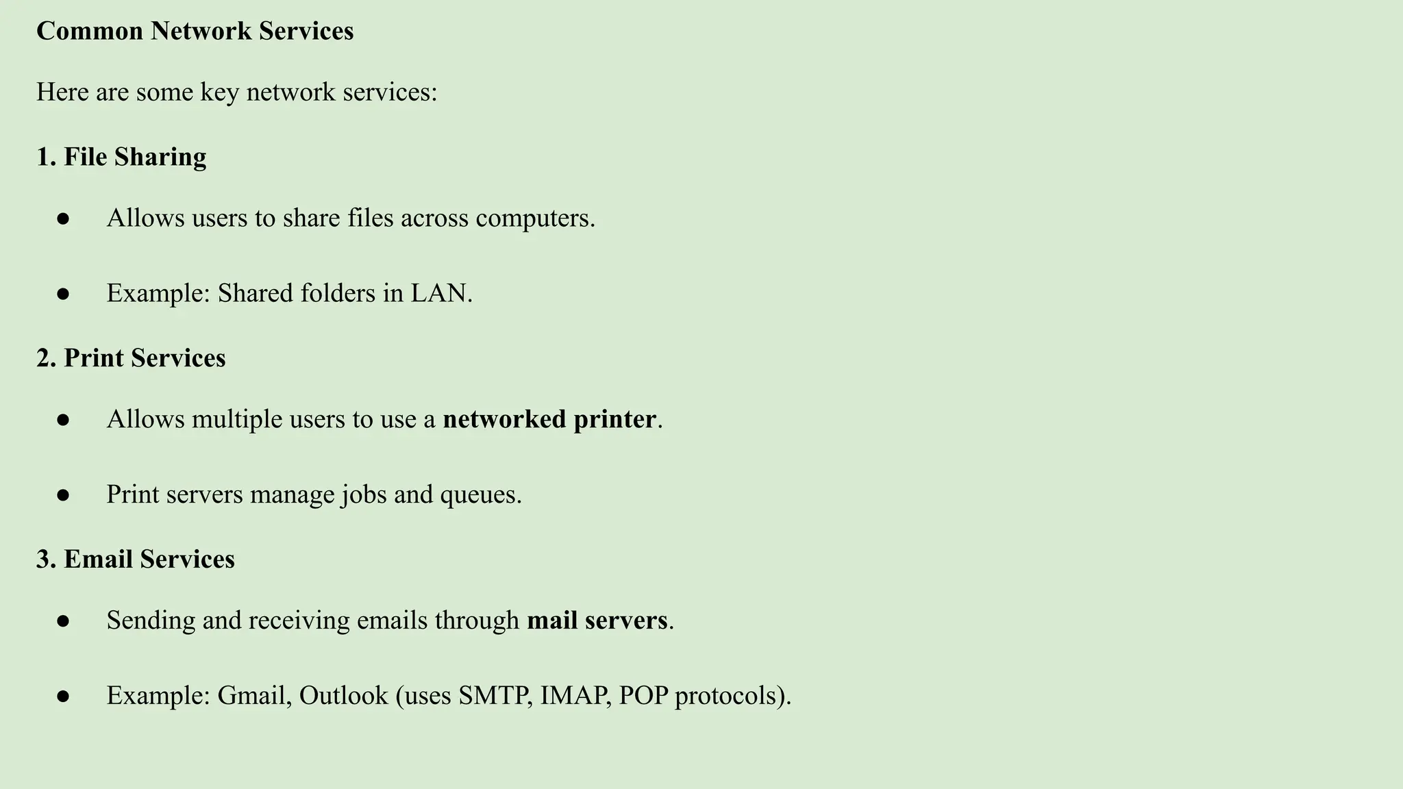 Common Network Services
Here are some key network services:
1. File Sharing
● Allows users to share files across computers.
● Example: Shared folders in LAN.
2. Print Services
● Allows multiple users to use a networked printer.
● Print servers manage jobs and queues.
3. Email Services
● Sending and receiving emails through mail servers.
● Example: Gmail, Outlook (uses SMTP, IMAP, POP protocols).
 