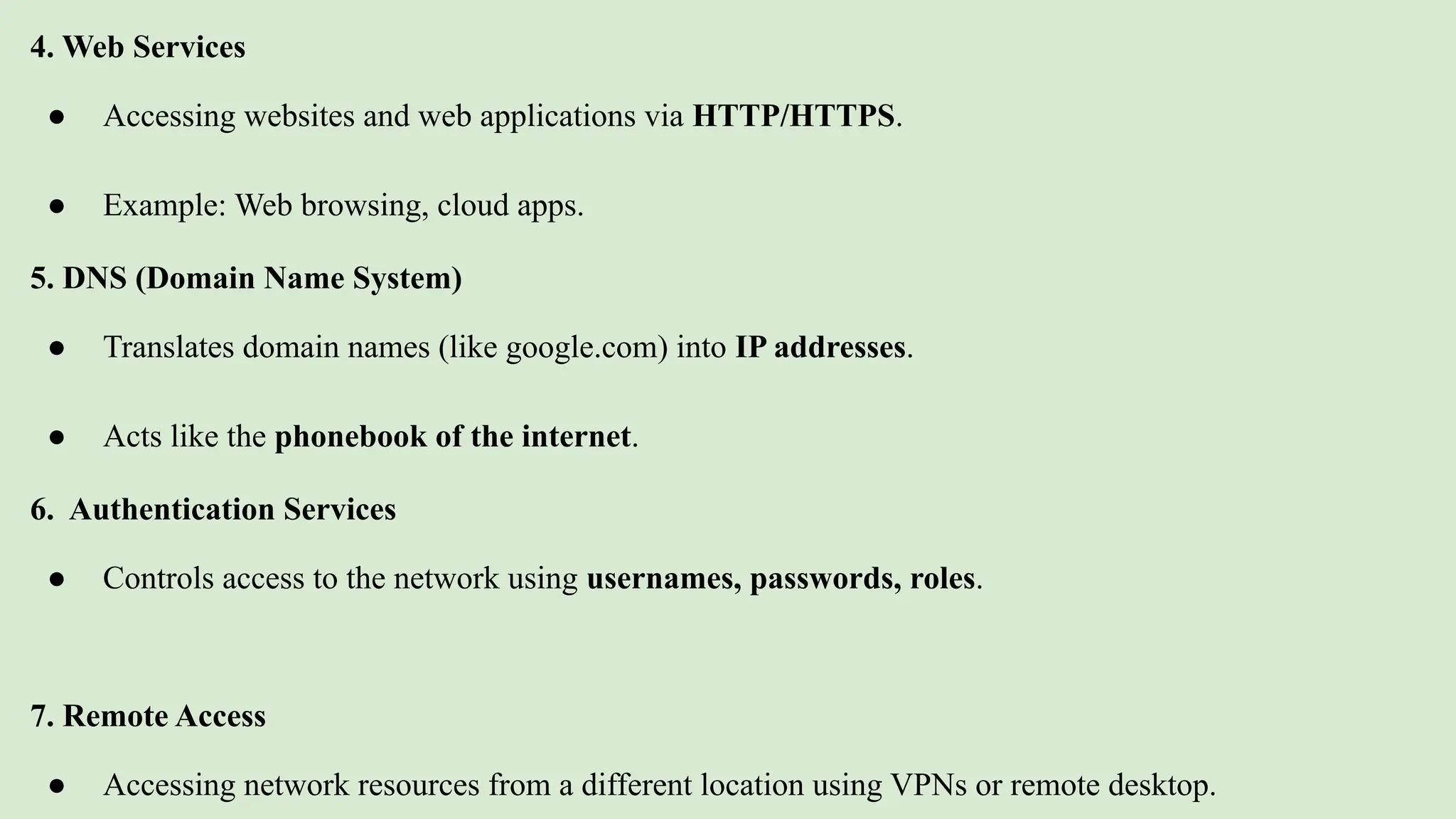 4. Web Services
● Accessing websites and web applications via HTTP/HTTPS.
● Example: Web browsing, cloud apps.
5. DNS (Domain Name System)
● Translates domain names (like google.com) into IP addresses.
● Acts like the phonebook of the internet.
6. Authentication Services
● Controls access to the network using usernames, passwords, roles.
7. Remote Access
● Accessing network resources from a different location using VPNs or remote desktop.
 