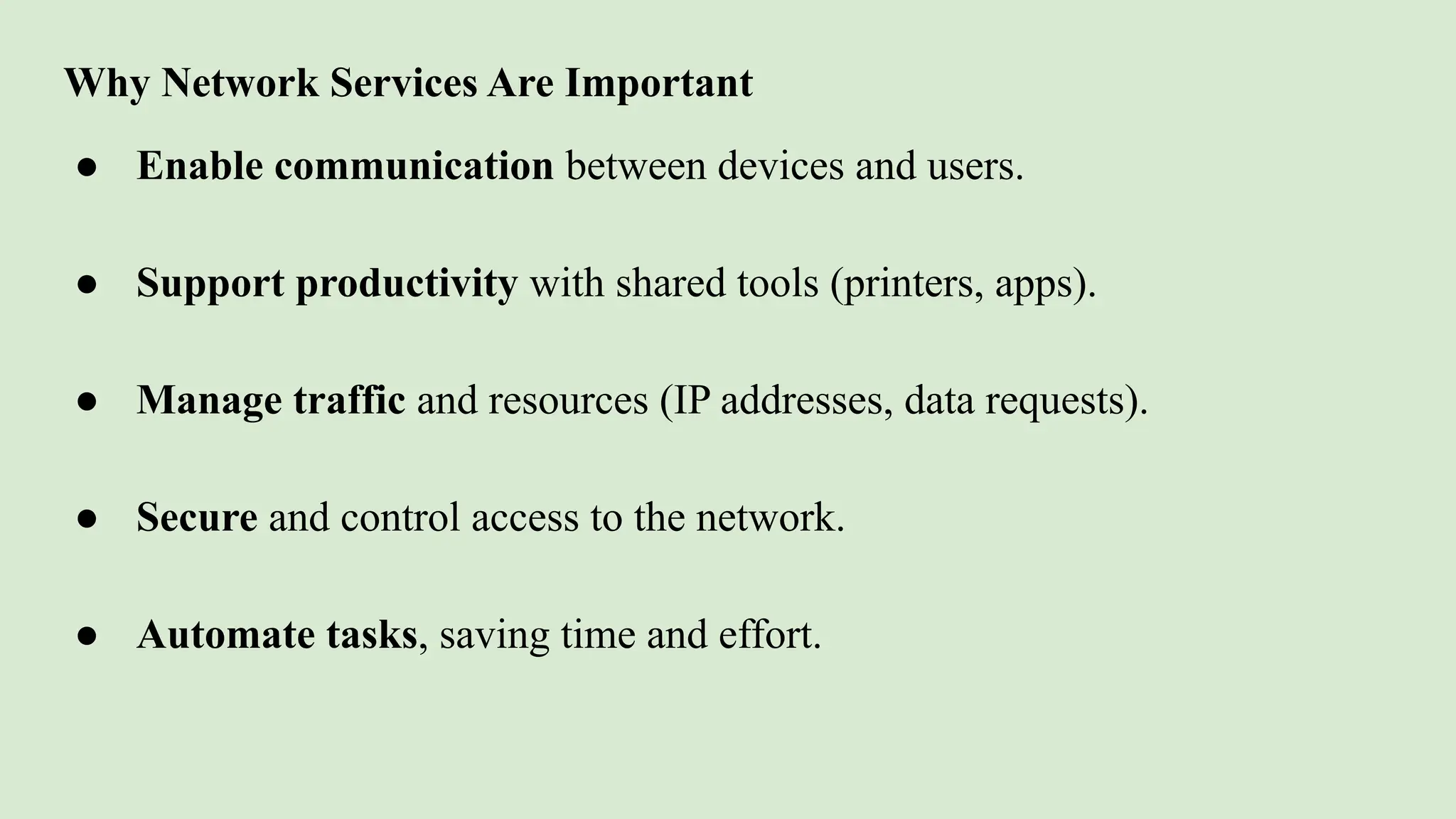 Why Network Services Are Important
● Enable communication between devices and users.
● Support productivity with shared tools (printers, apps).
● Manage traffic and resources (IP addresses, data requests).
● Secure and control access to the network.
● Automate tasks, saving time and effort.
 