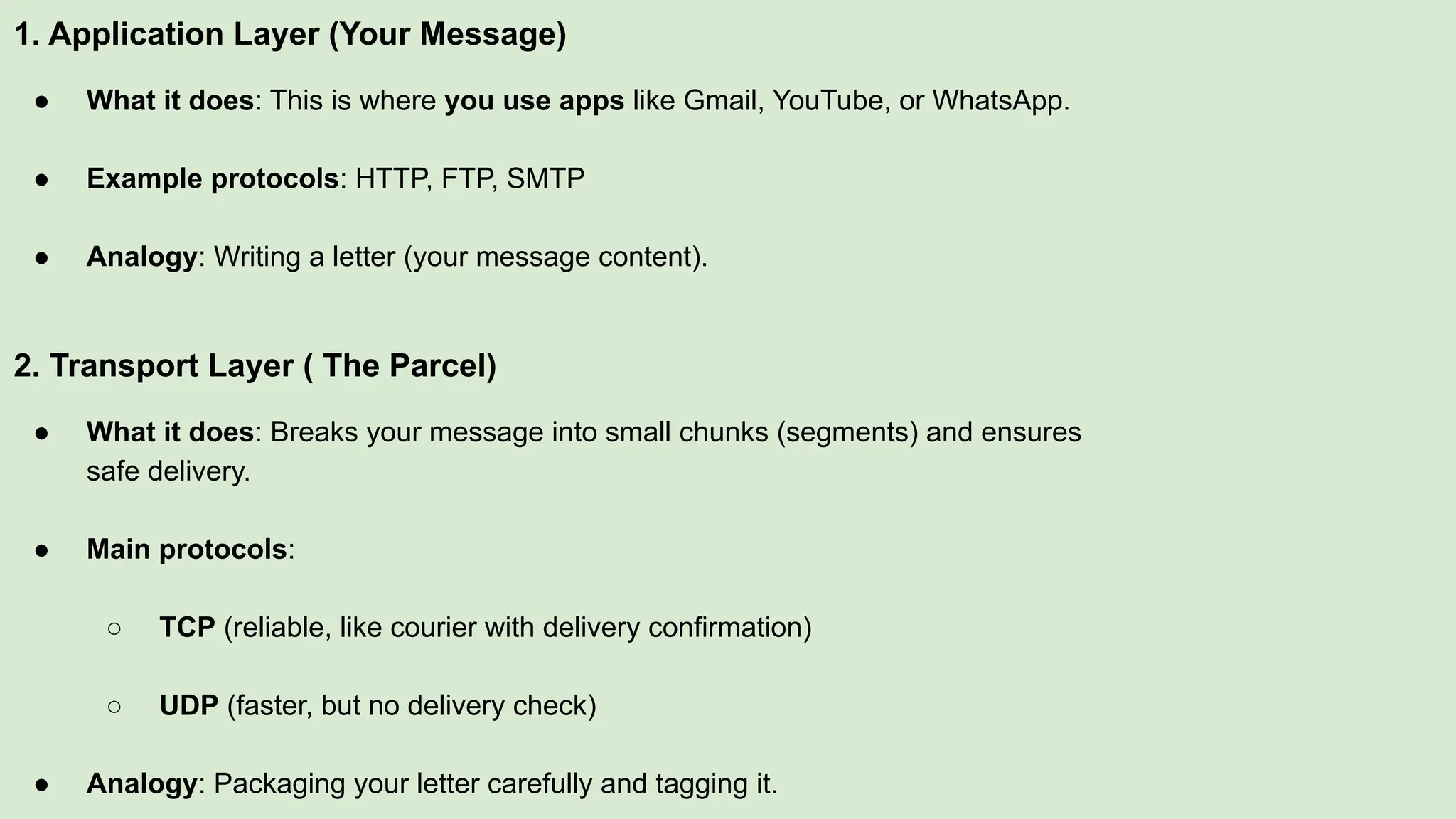 1. Application Layer (Your Message)
● What it does: This is where you use apps like Gmail, YouTube, or WhatsApp.
● Example protocols: HTTP, FTP, SMTP
● Analogy: Writing a letter (your message content).
2. Transport Layer ( The Parcel)
● What it does: Breaks your message into small chunks (segments) and ensures
safe delivery.
● Main protocols:
○ TCP (reliable, like courier with delivery confirmation)
○ UDP (faster, but no delivery check)
● Analogy: Packaging your letter carefully and tagging it.
 