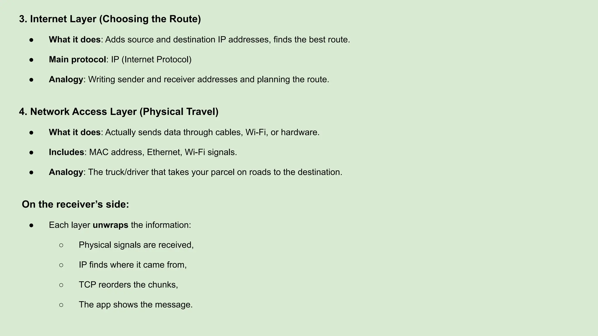 3. Internet Layer (Choosing the Route)
● What it does: Adds source and destination IP addresses, finds the best route.
● Main protocol: IP (Internet Protocol)
● Analogy: Writing sender and receiver addresses and planning the route.
4. Network Access Layer (Physical Travel)
● What it does: Actually sends data through cables, Wi-Fi, or hardware.
● Includes: MAC address, Ethernet, Wi-Fi signals.
● Analogy: The truck/driver that takes your parcel on roads to the destination.
On the receiver’s side:
● Each layer unwraps the information:
○ Physical signals are received,
○ IP finds where it came from,
○ TCP reorders the chunks,
○ The app shows the message.
 