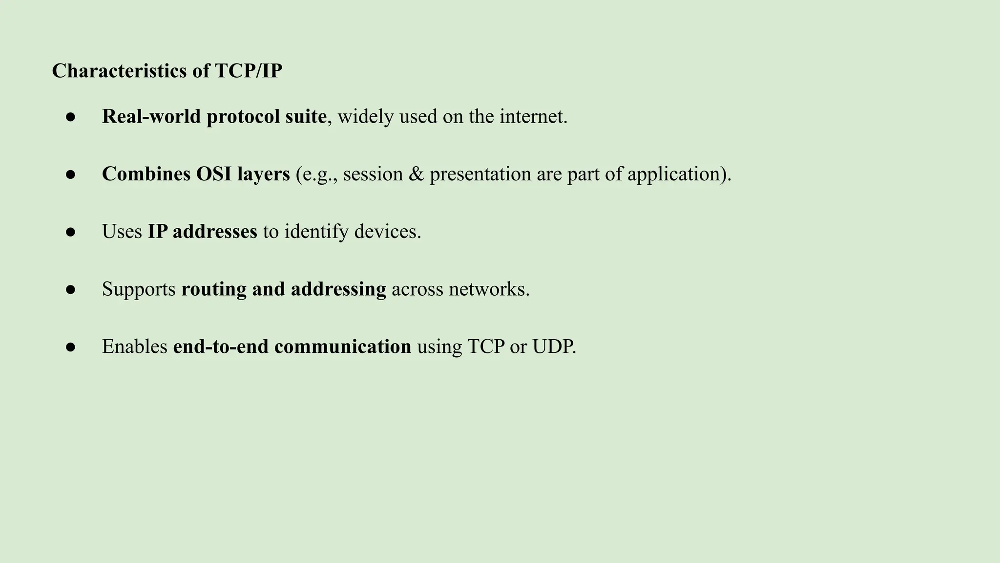 Characteristics of TCP/IP
● Real-world protocol suite, widely used on the internet.
● Combines OSI layers (e.g., session & presentation are part of application).
● Uses IP addresses to identify devices.
● Supports routing and addressing across networks.
● Enables end-to-end communication using TCP or UDP.
 