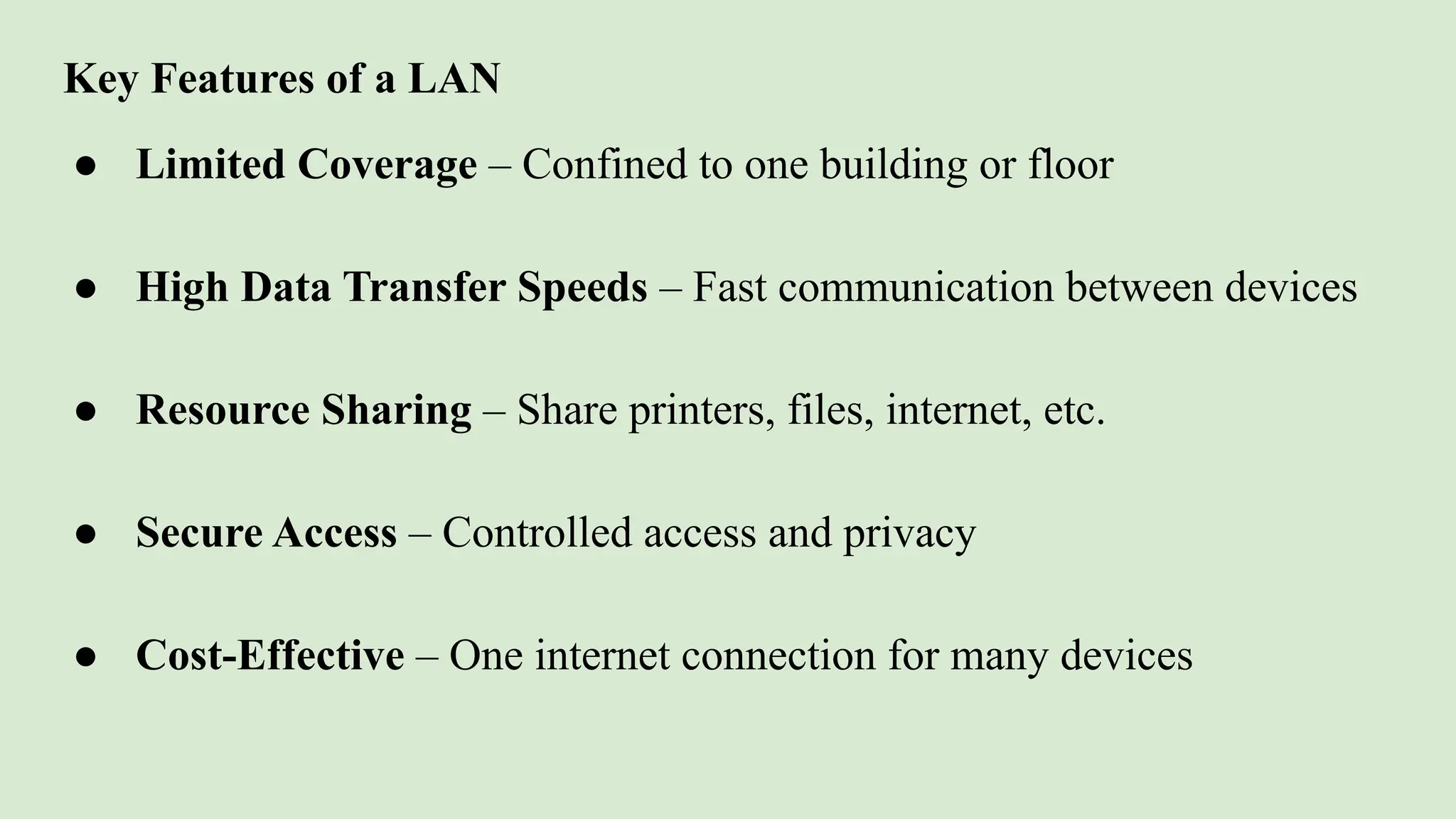 Key Features of a LAN
● Limited Coverage – Confined to one building or floor
● High Data Transfer Speeds – Fast communication between devices
● Resource Sharing – Share printers, files, internet, etc.
● Secure Access – Controlled access and privacy
● Cost-Effective – One internet connection for many devices
 