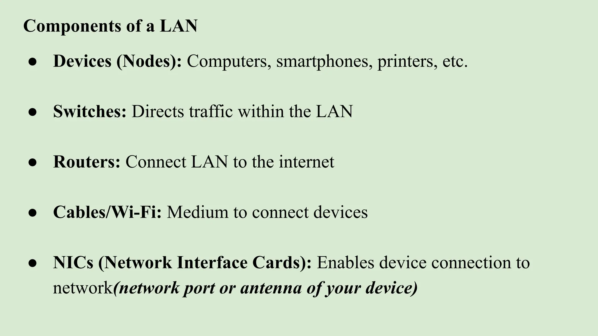 Components of a LAN
● Devices (Nodes): Computers, smartphones, printers, etc.
● Switches: Directs traffic within the LAN
● Routers: Connect LAN to the internet
● Cables/Wi-Fi: Medium to connect devices
● NICs (Network Interface Cards): Enables device connection to
network(network port or antenna of your device)
 