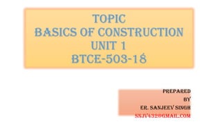 TOPIC
BASICS OF CONSTRUCTION
UNIT 1
BTCE-503-18
PREPARED
BY
ER. Sanjeev Singh
SNJV432@GMAIL.COM
 