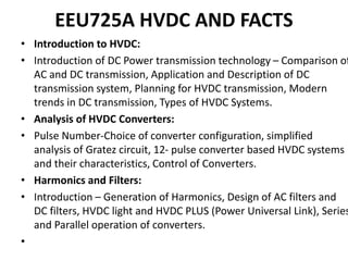 EEU725A HVDC AND FACTS
• Introduction to HVDC:
• Introduction of DC Power transmission technology – Comparison of
AC and DC transmission, Application and Description of DC
transmission system, Planning for HVDC transmission, Modern
trends in DC transmission, Types of HVDC Systems.
• Analysis of HVDC Converters:
• Pulse Number-Choice of converter configuration, simplified
analysis of Gratez circuit, 12- pulse converter based HVDC systems
and their characteristics, Control of Converters.
• Harmonics and Filters:
• Introduction – Generation of Harmonics, Design of AC filters and
DC filters, HVDC light and HVDC PLUS (Power Universal Link), Series
and Parallel operation of converters.
•
 
