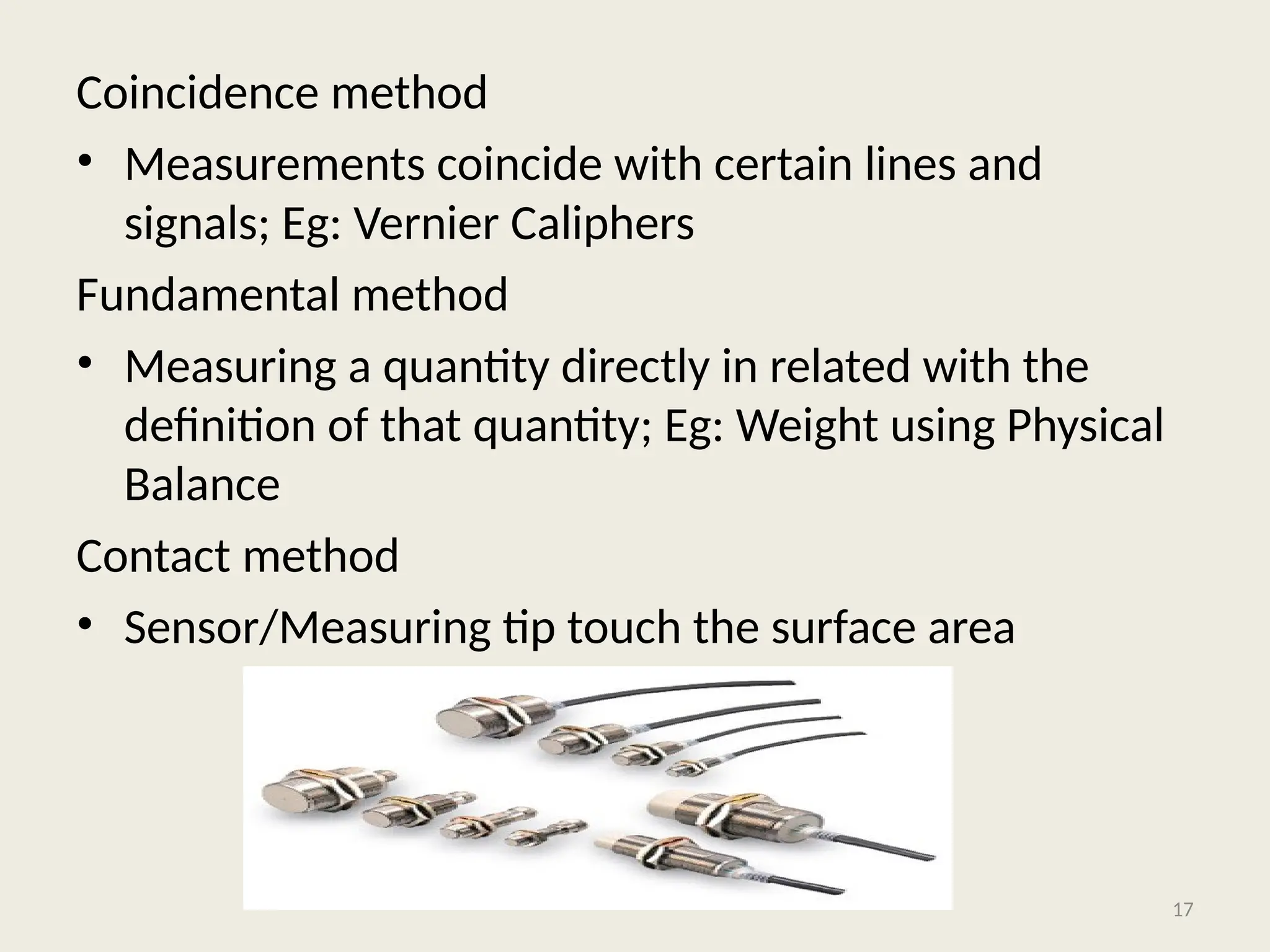 Coincidence method
• Measurements coincide with certain lines and
signals; Eg: Vernier Caliphers
Fundamental method
• Measuring a quantity directly in related with the
definition of that quantity; Eg: Weight using Physical
Balance
Contact method
• Sensor/Measuring tip touch the surface area
17
 