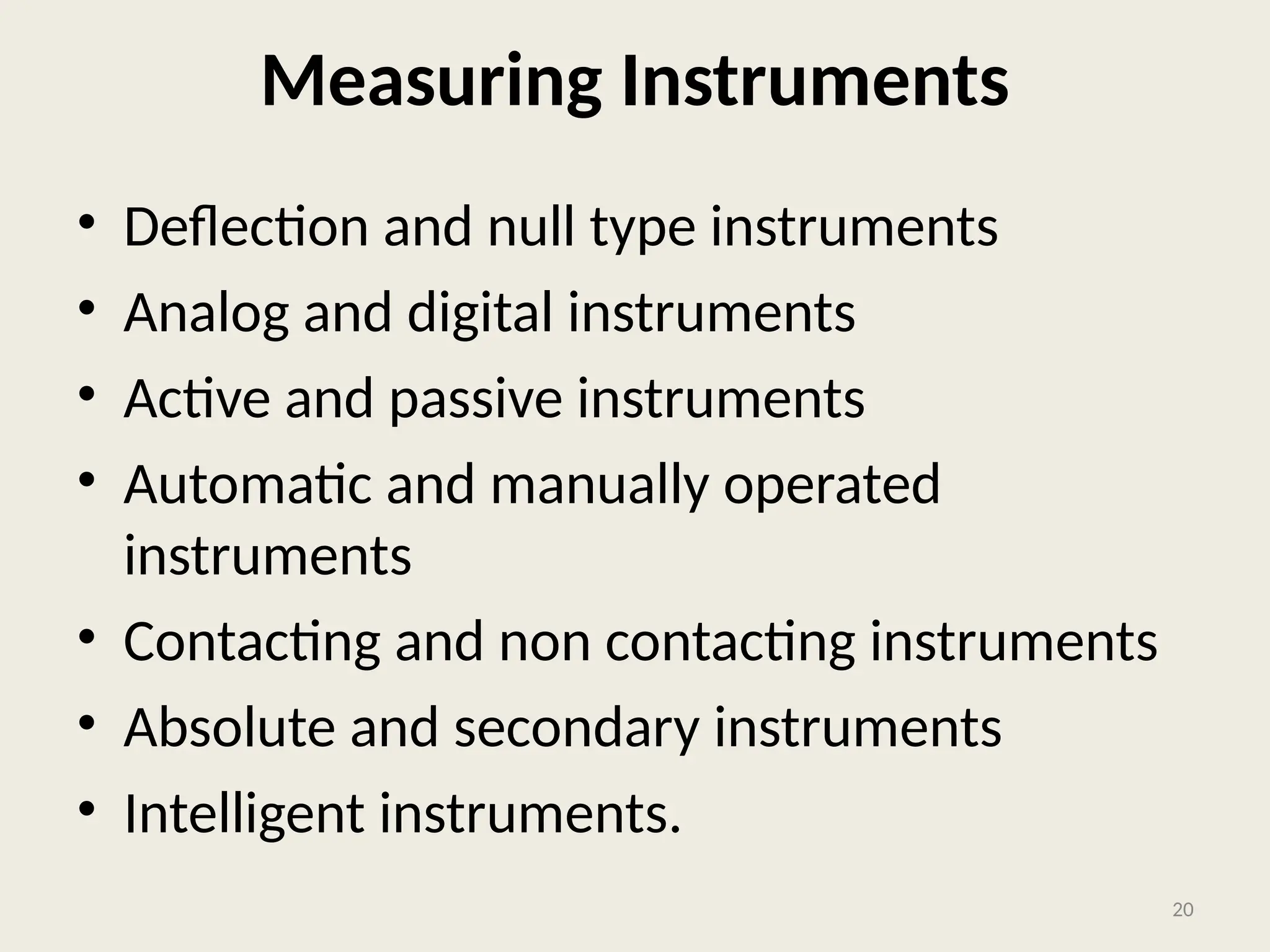 Measuring Instruments
• Deflection and null type instruments
• Analog and digital instruments
• Active and passive instruments
• Automatic and manually operated
instruments
• Contacting and non contacting instruments
• Absolute and secondary instruments
• Intelligent instruments.
20
 