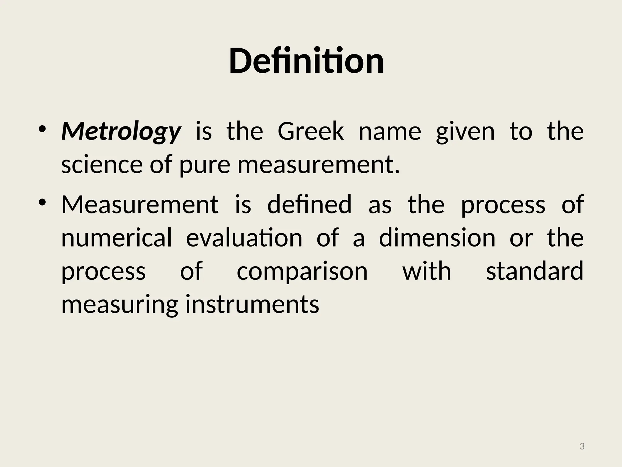Definition
• Metrology is the Greek name given to the
science of pure measurement.
• Measurement is defined as the process of
numerical evaluation of a dimension or the
process of comparison with standard
measuring instruments
3
 