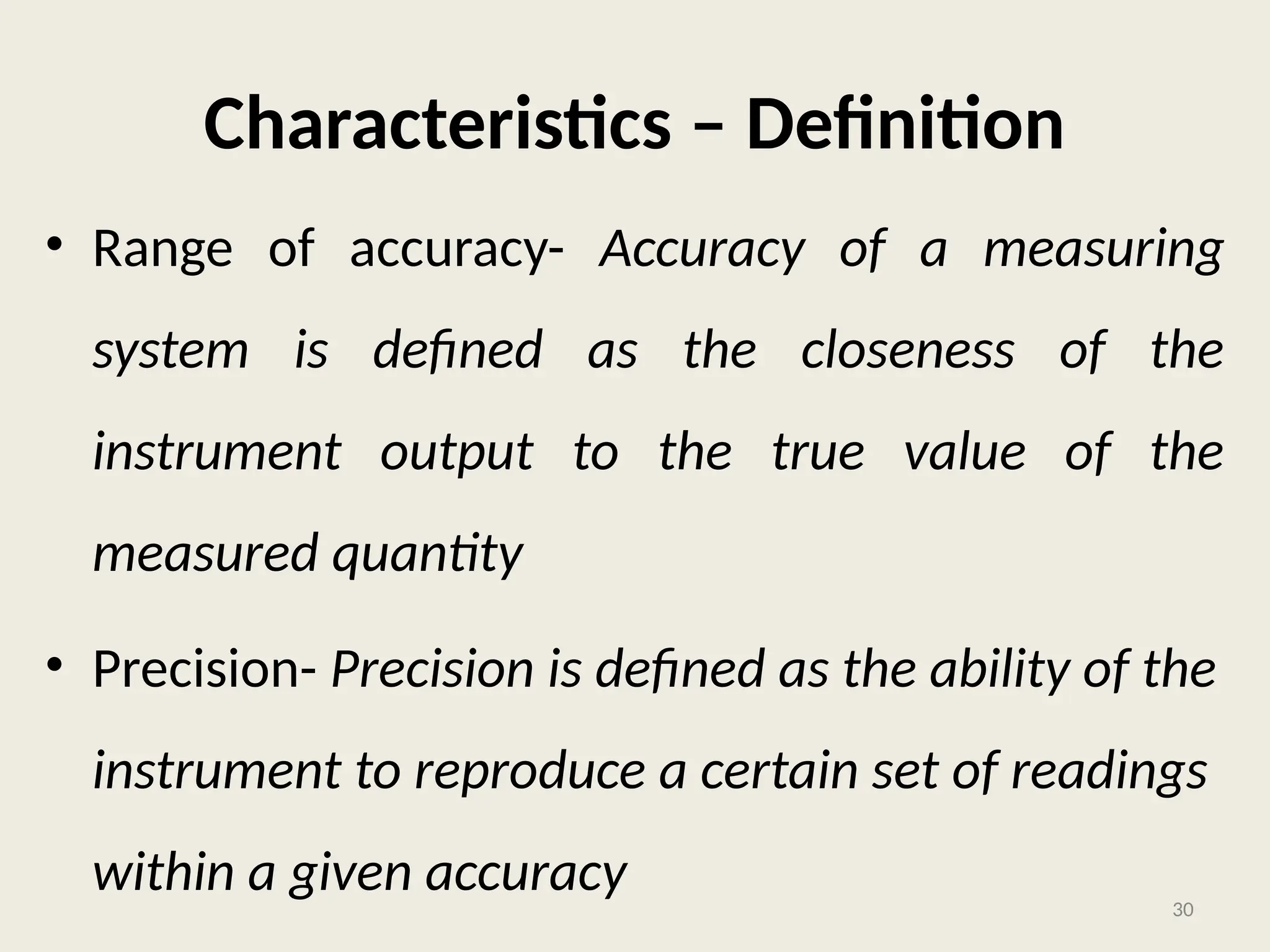Characteristics – Definition
• Range of accuracy- Accuracy of a measuring
system is defined as the closeness of the
instrument output to the true value of the
measured quantity
• Precision- Precision is defined as the ability of the
instrument to reproduce a certain set of readings
within a given accuracy 30
 