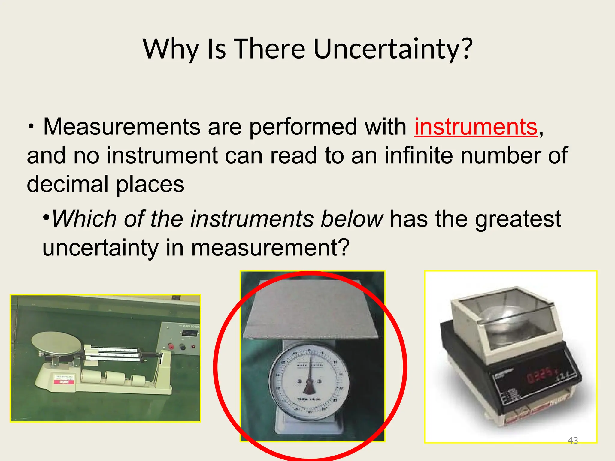 Why Is There Uncertainty?
• Measurements are performed with instruments,
and no instrument can read to an infinite number of
decimal places
•Which of the instruments below has the greatest
uncertainty in measurement?
43
 