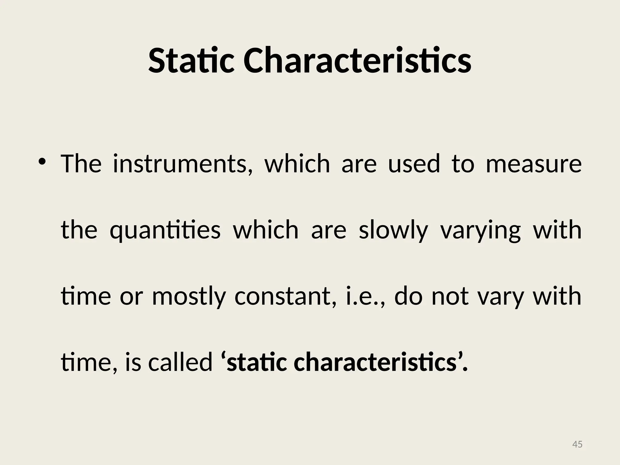 Static Characteristics
• The instruments, which are used to measure
the quantities which are slowly varying with
time or mostly constant, i.e., do not vary with
time, is called ‘static characteristics’.
45
 