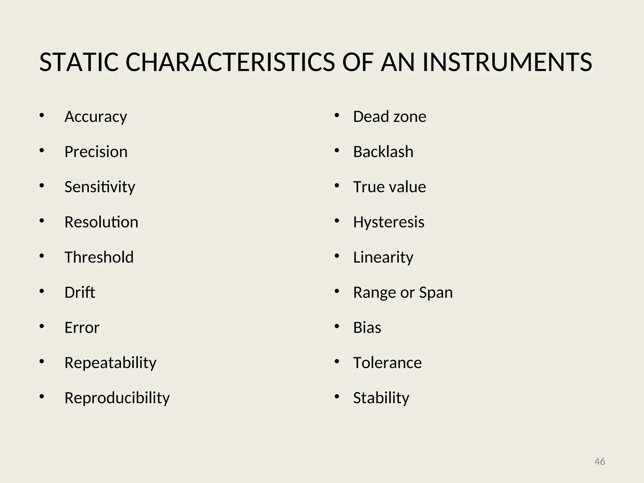 STATIC CHARACTERISTICS OF AN INSTRUMENTS
• Accuracy
• Precision
• Sensitivity
• Resolution
• Threshold
• Drift
• Error
• Repeatability
• Reproducibility
• Dead zone
• Backlash
• True value
• Hysteresis
• Linearity
• Range or Span
• Bias
• Tolerance
• Stability
46
 