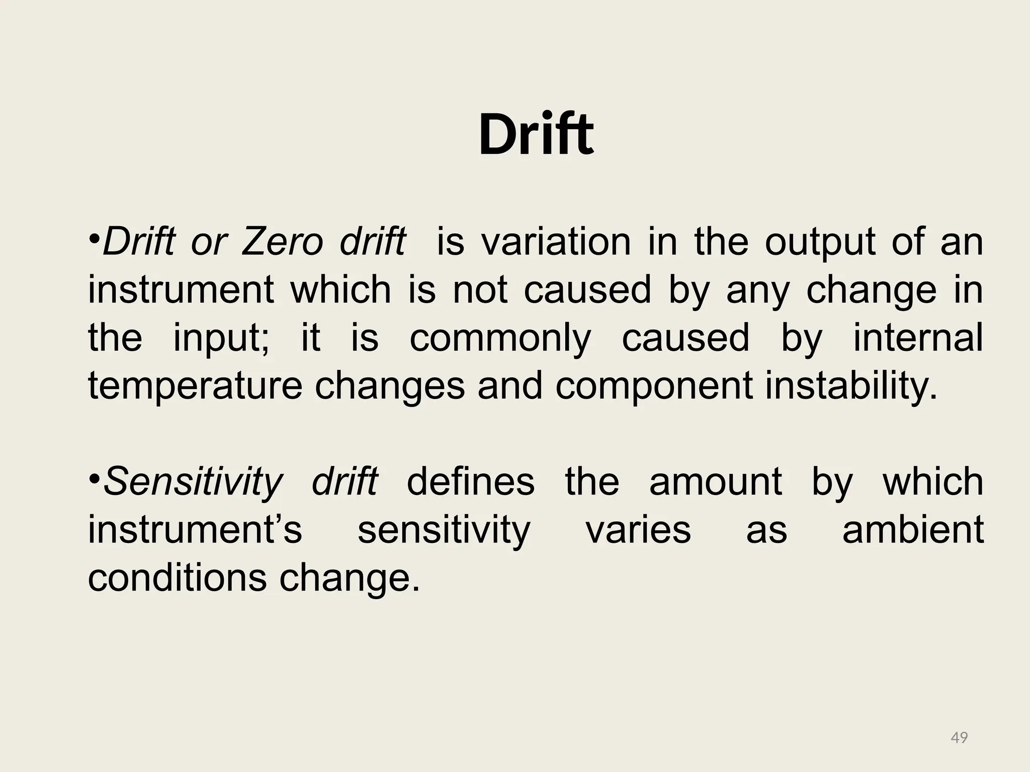 Drift
•Drift or Zero drift is variation in the output of an
instrument which is not caused by any change in
the input; it is commonly caused by internal
temperature changes and component instability.
•Sensitivity drift defines the amount by which
instrument’s sensitivity varies as ambient
conditions change.
49
 