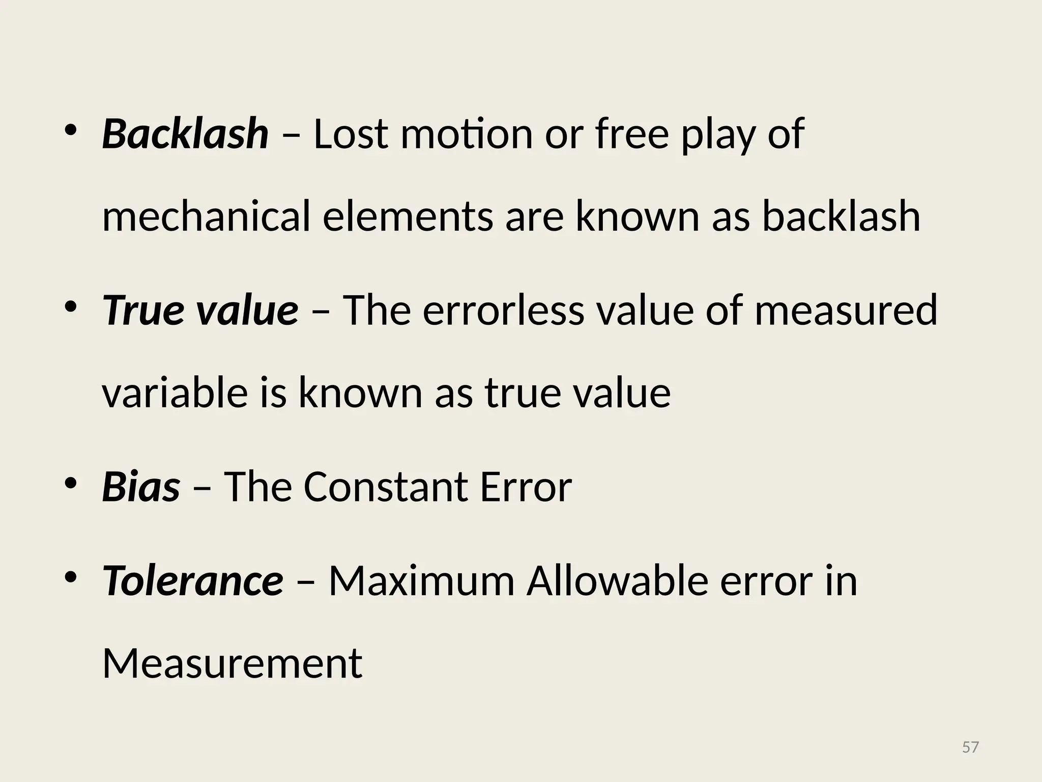 • Backlash – Lost motion or free play of
mechanical elements are known as backlash
• True value – The errorless value of measured
variable is known as true value
• Bias – The Constant Error
• Tolerance – Maximum Allowable error in
Measurement
57
 