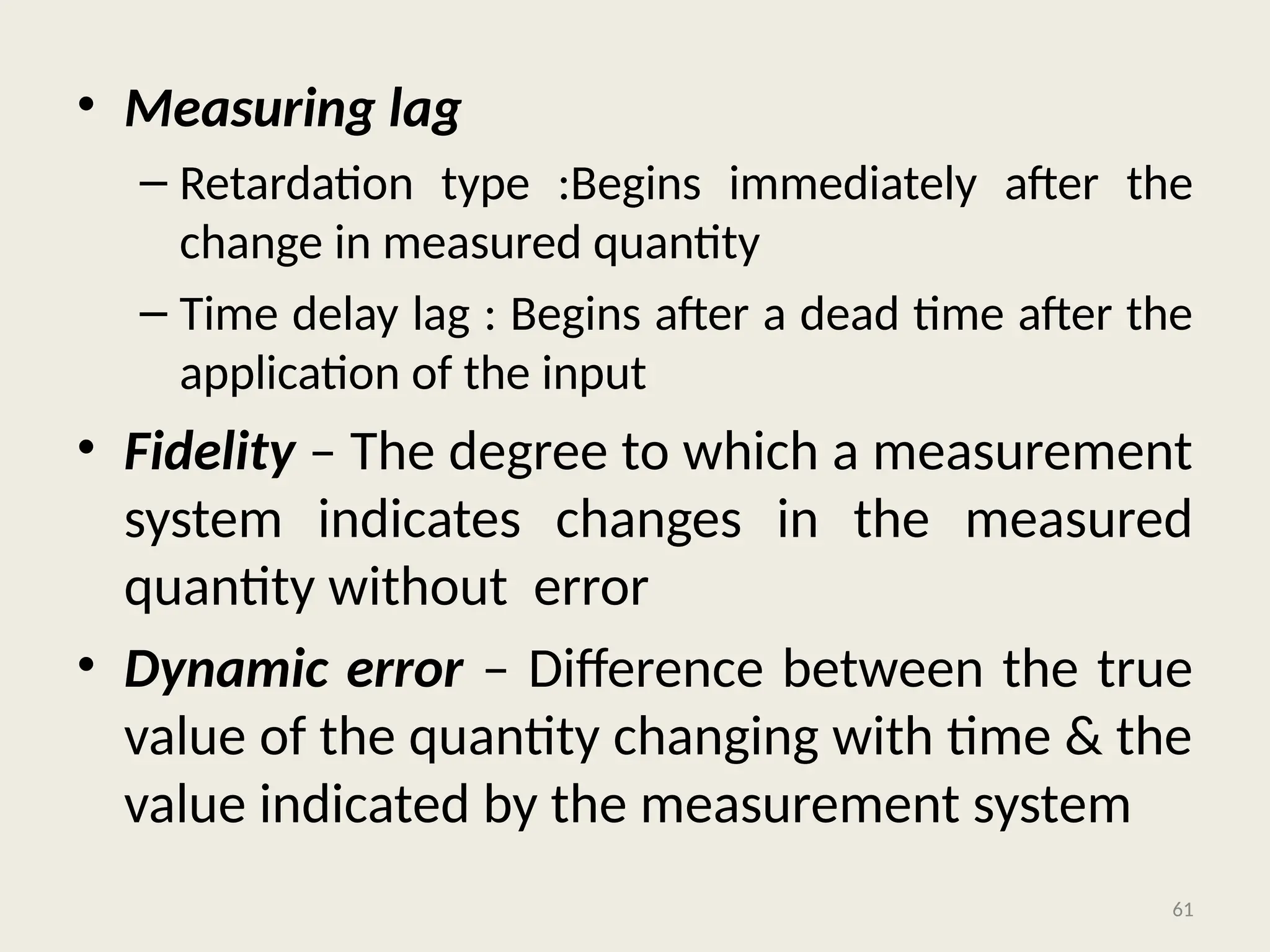 • Measuring lag
– Retardation type :Begins immediately after the
change in measured quantity
– Time delay lag : Begins after a dead time after the
application of the input
• Fidelity – The degree to which a measurement
system indicates changes in the measured
quantity without error
• Dynamic error – Difference between the true
value of the quantity changing with time & the
value indicated by the measurement system
61
 