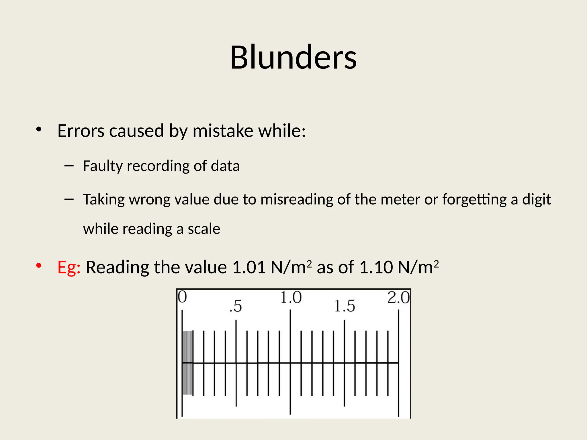 Blunders
• Errors caused by mistake while:
– Faulty recording of data
– Taking wrong value due to misreading of the meter or forgetting a digit
while reading a scale
• Eg: Reading the value 1.01 N/m2
as of 1.10 N/m2
 