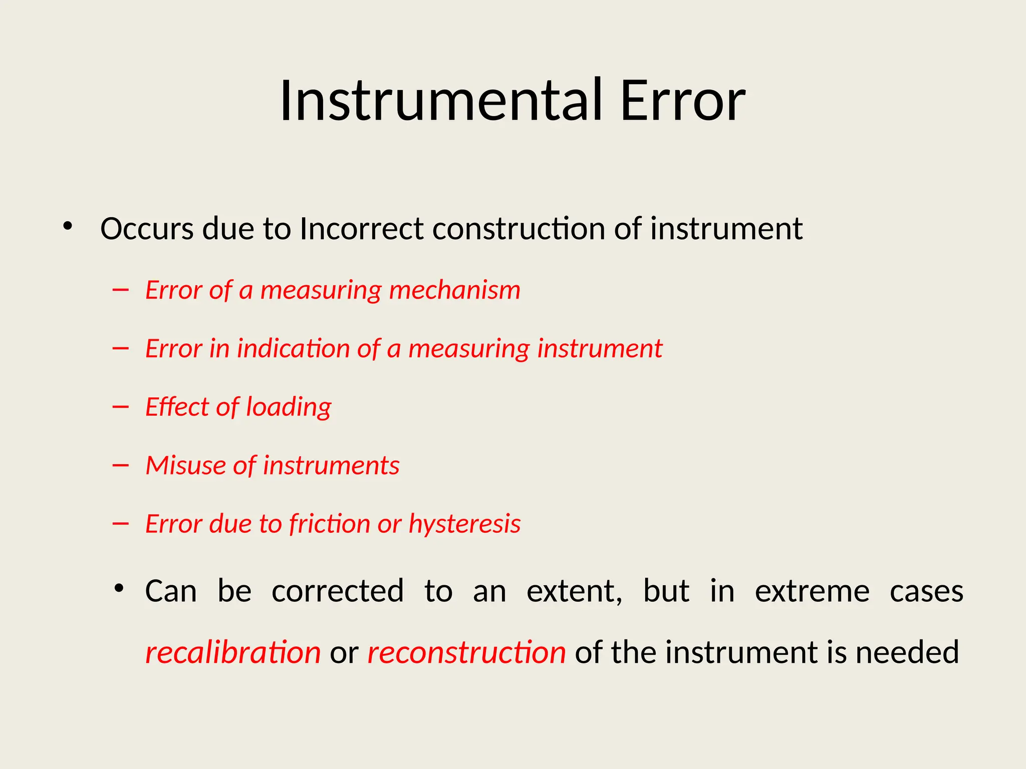 Instrumental Error
• Occurs due to Incorrect construction of instrument
– Error of a measuring mechanism
– Error in indication of a measuring instrument
– Effect of loading
– Misuse of instruments
– Error due to friction or hysteresis
• Can be corrected to an extent, but in extreme cases
recalibration or reconstruction of the instrument is needed
 