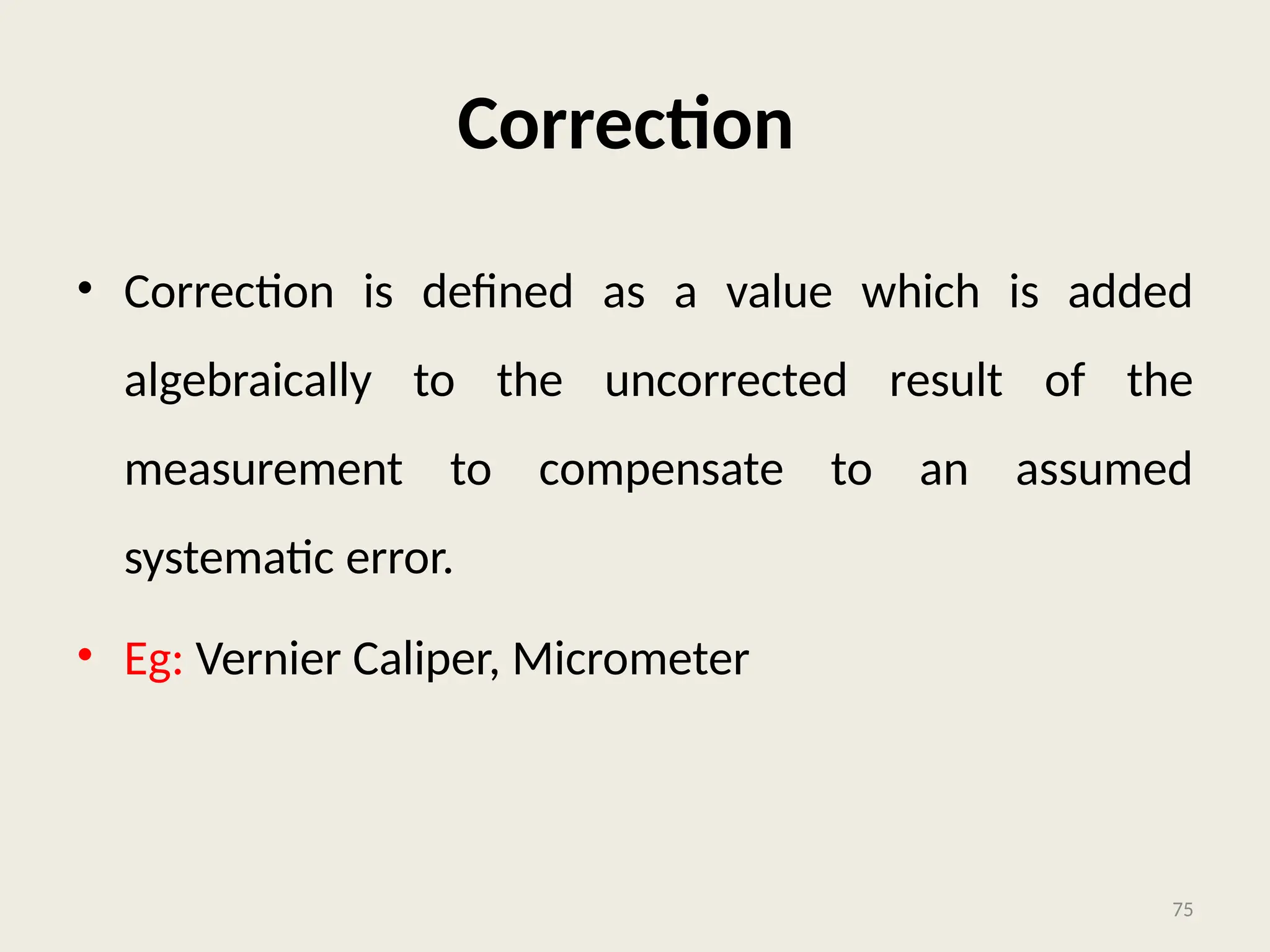 Correction
• Correction is defined as a value which is added
algebraically to the uncorrected result of the
measurement to compensate to an assumed
systematic error.
• Eg: Vernier Caliper, Micrometer
75
 