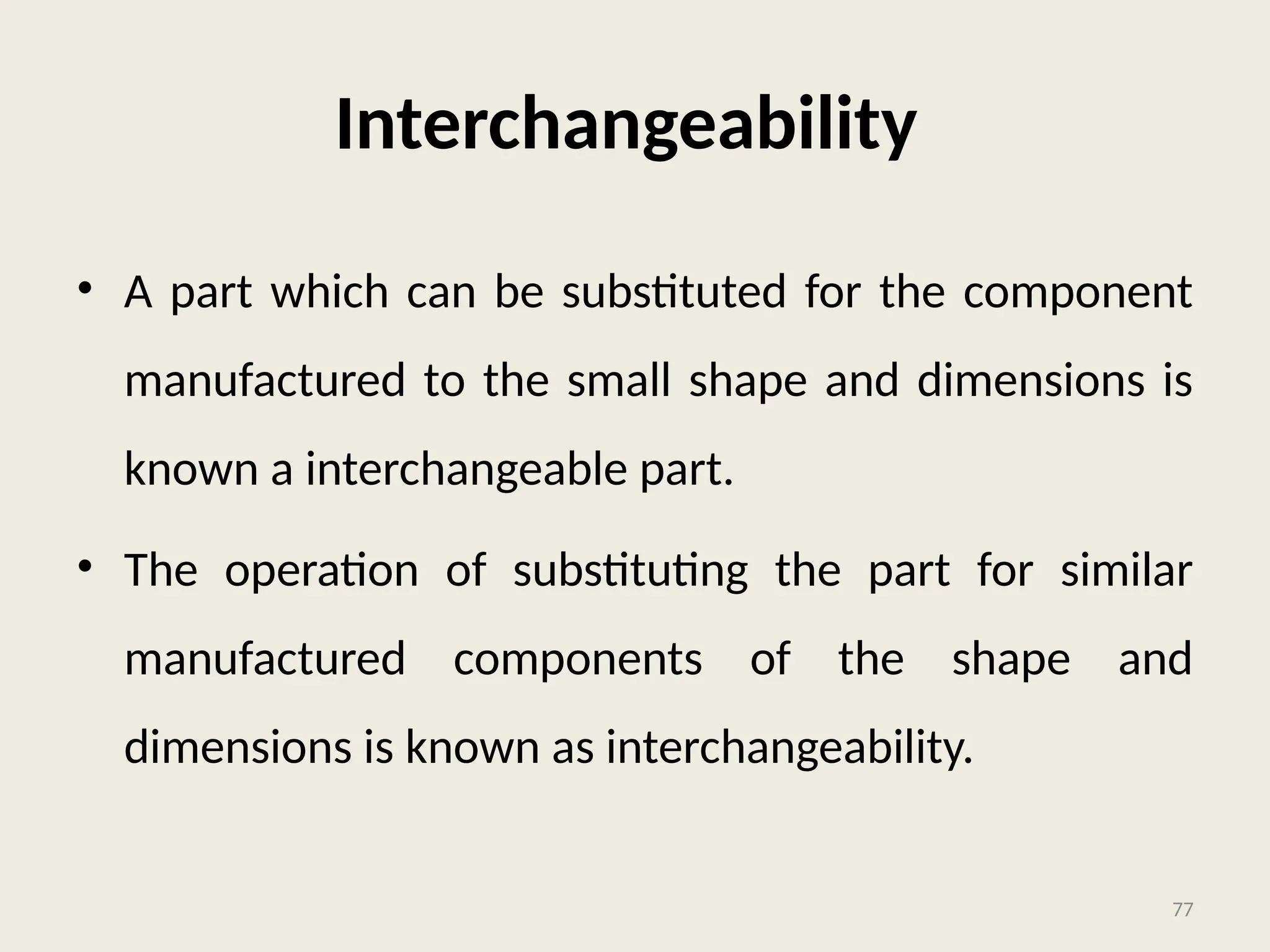 Interchangeability
• A part which can be substituted for the component
manufactured to the small shape and dimensions is
known a interchangeable part.
• The operation of substituting the part for similar
manufactured components of the shape and
dimensions is known as interchangeability.
77
 