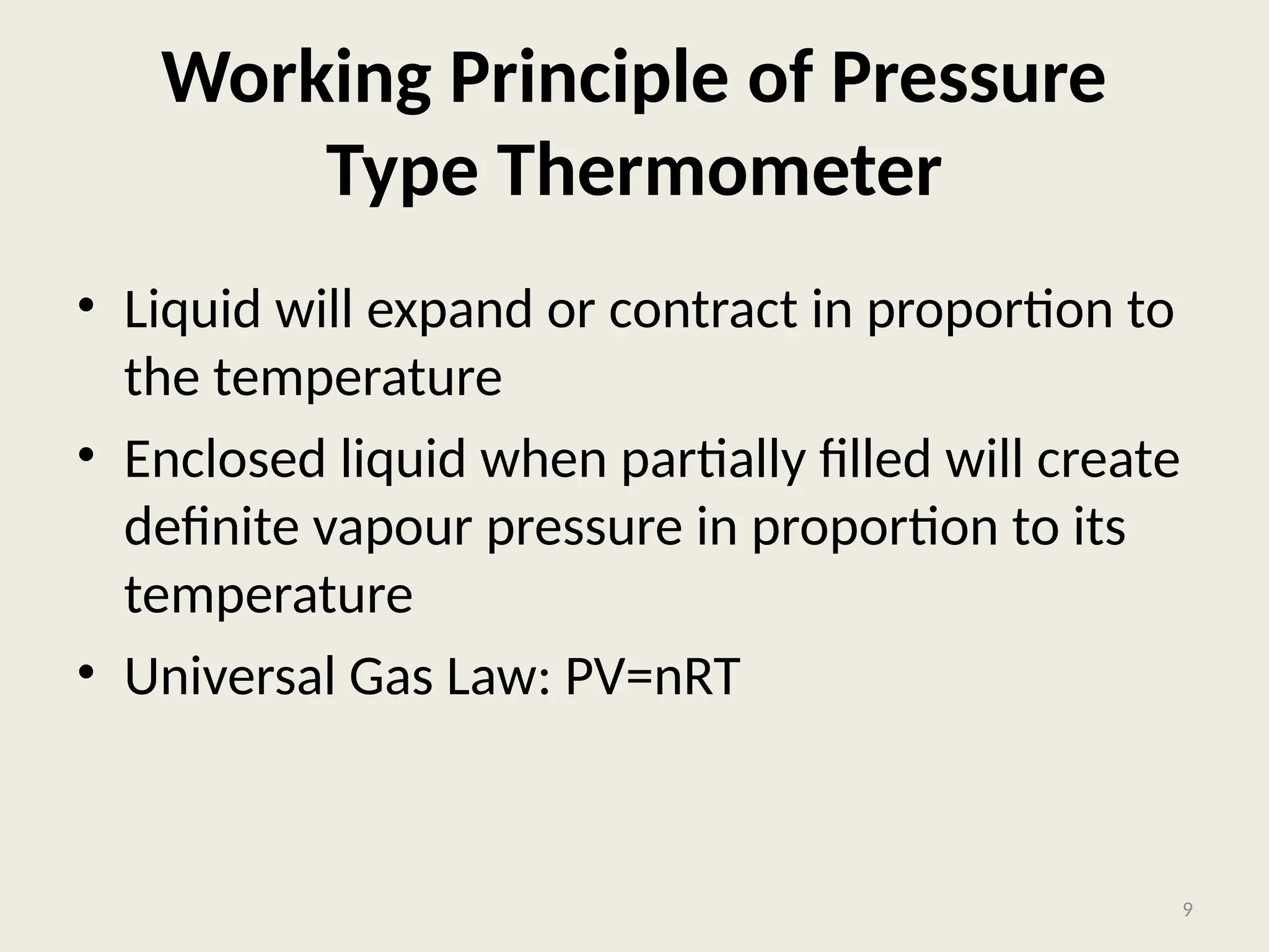 Working Principle of Pressure
Type Thermometer
• Liquid will expand or contract in proportion to
the temperature
• Enclosed liquid when partially filled will create
definite vapour pressure in proportion to its
temperature
• Universal Gas Law: PV=nRT
9
 