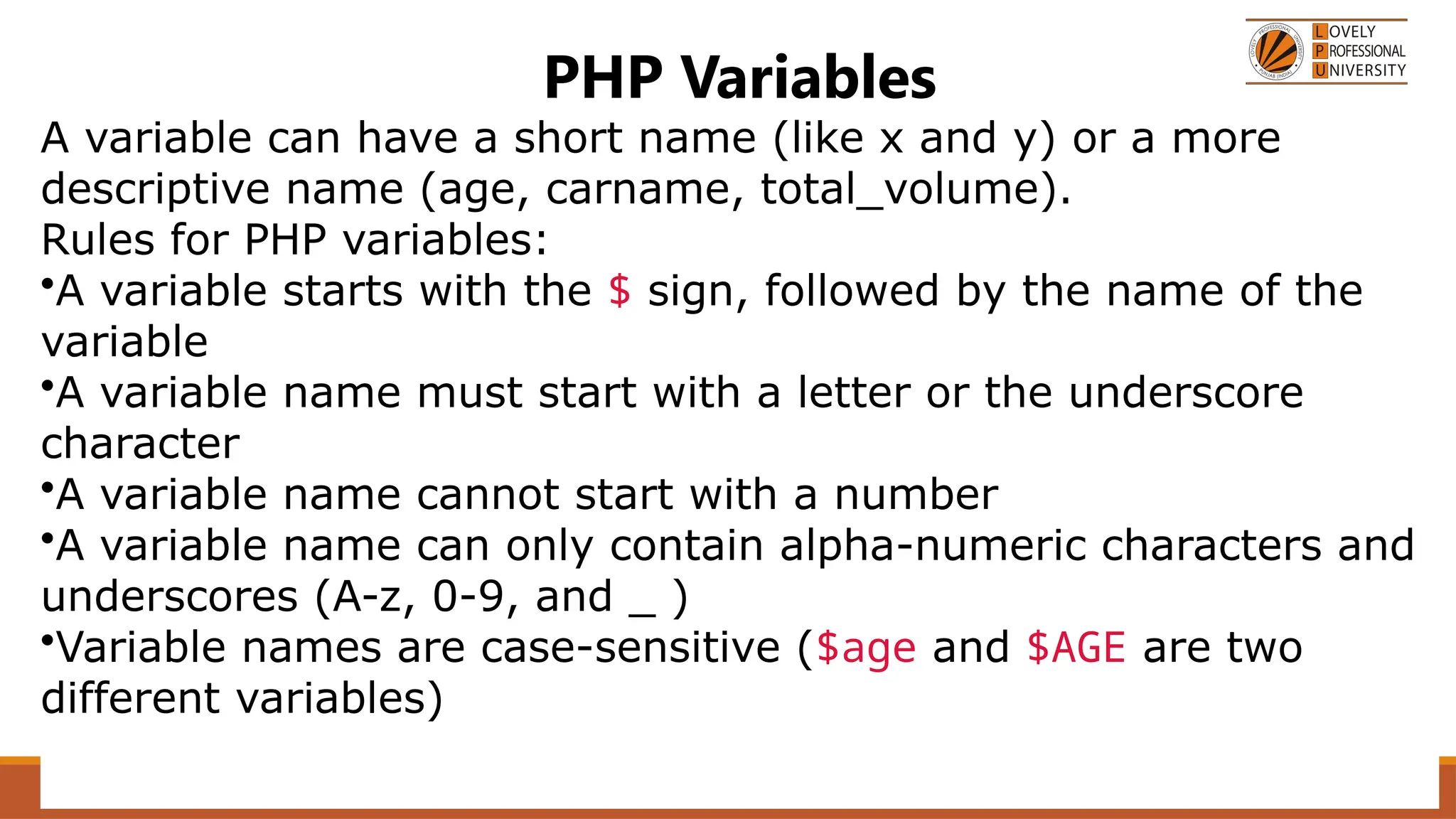 PHP Variables
A variable can have a short name (like x and y) or a more
descriptive name (age, carname, total_volume).
Rules for PHP variables:
•A variable starts with the $ sign, followed by the name of the
variable
•A variable name must start with a letter or the underscore
character
•A variable name cannot start with a number
•A variable name can only contain alpha-numeric characters and
underscores (A-z, 0-9, and _ )
•Variable names are case-sensitive ($age and $AGE are two
different variables)
 