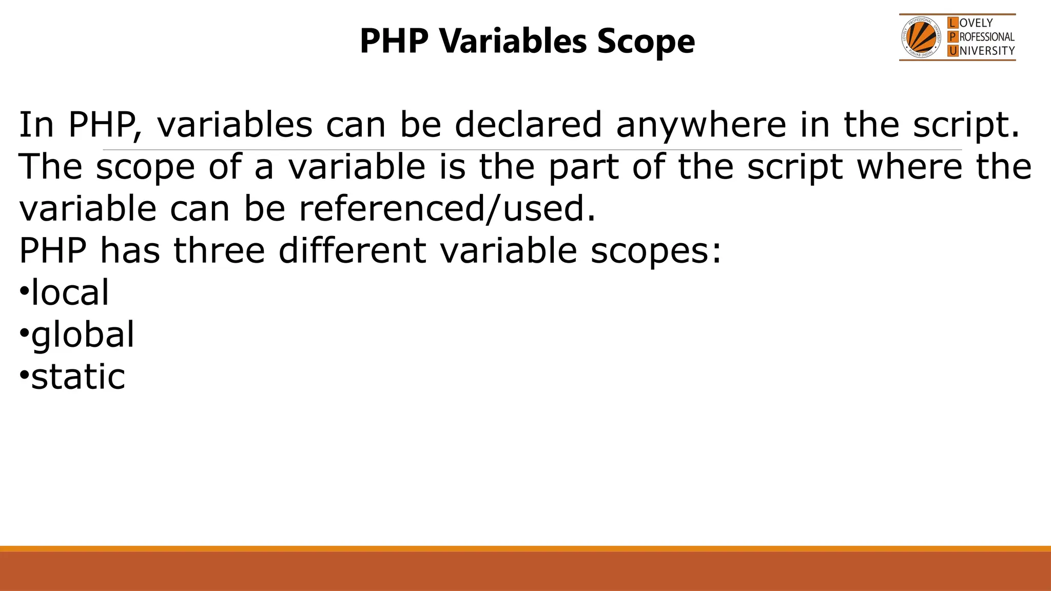 PHP Variables Scope
In PHP, variables can be declared anywhere in the script.
The scope of a variable is the part of the script where the
variable can be referenced/used.
PHP has three different variable scopes:
•local
•global
•static
 