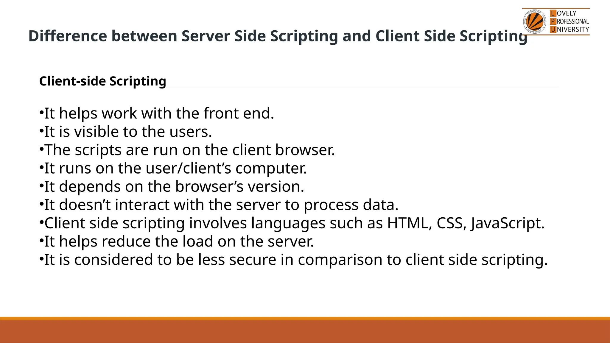 Difference between Server Side Scripting and Client Side Scripting
Client-side Scripting
•It helps work with the front end.
•It is visible to the users.
•The scripts are run on the client browser.
•It runs on the user/client’s computer.
•It depends on the browser’s version.
•It doesn’t interact with the server to process data.
•Client side scripting involves languages such as HTML, CSS, JavaScript.
•It helps reduce the load on the server.
•It is considered to be less secure in comparison to client side scripting.
 