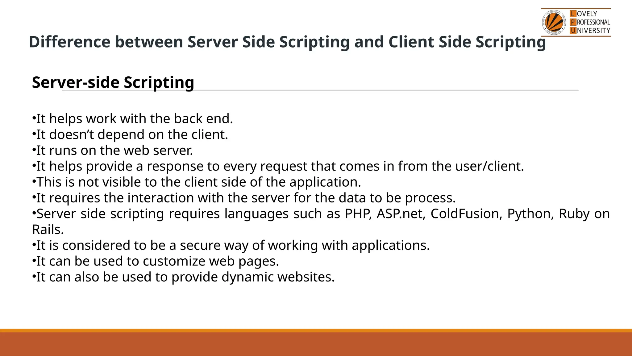 Difference between Server Side Scripting and Client Side Scripting
Server-side Scripting
•It helps work with the back end.
•It doesn’t depend on the client.
•It runs on the web server.
•It helps provide a response to every request that comes in from the user/client.
•This is not visible to the client side of the application.
•It requires the interaction with the server for the data to be process.
•Server side scripting requires languages such as PHP, ASP.net, ColdFusion, Python, Ruby on
Rails.
•It is considered to be a secure way of working with applications.
•It can be used to customize web pages.
•It can also be used to provide dynamic websites.
 