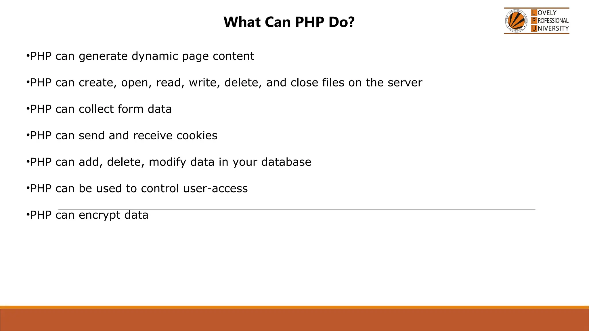 What Can PHP Do?
•PHP can generate dynamic page content
•PHP can create, open, read, write, delete, and close files on the server
•PHP can collect form data
•PHP can send and receive cookies
•PHP can add, delete, modify data in your database
•PHP can be used to control user-access
•PHP can encrypt data
 