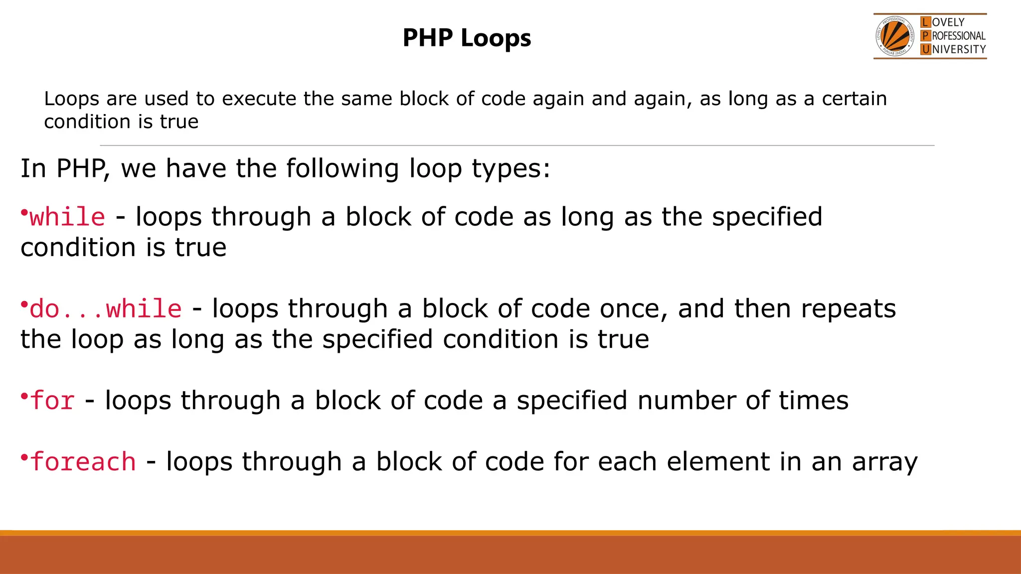 PHP Loops
Loops are used to execute the same block of code again and again, as long as a certain
condition is true
In PHP, we have the following loop types:
•while - loops through a block of code as long as the specified
condition is true
•do...while - loops through a block of code once, and then repeats
the loop as long as the specified condition is true
•for - loops through a block of code a specified number of times
•foreach - loops through a block of code for each element in an array
 