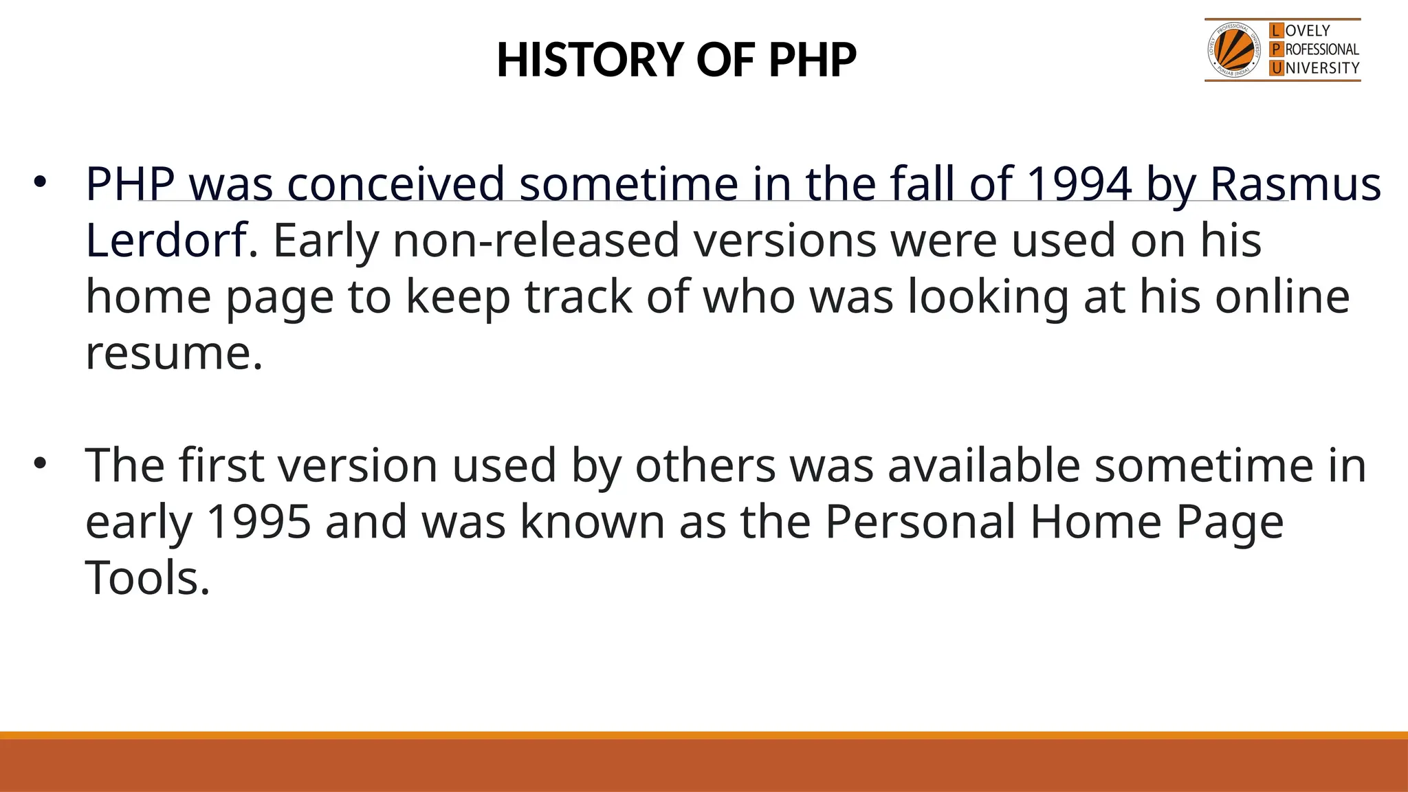 • PHP was conceived sometime in the fall of 1994 by Rasmus
Lerdorf. Early non-released versions were used on his
home page to keep track of who was looking at his online
resume.
• The first version used by others was available sometime in
early 1995 and was known as the Personal Home Page
Tools.
HISTORY OF PHP
 