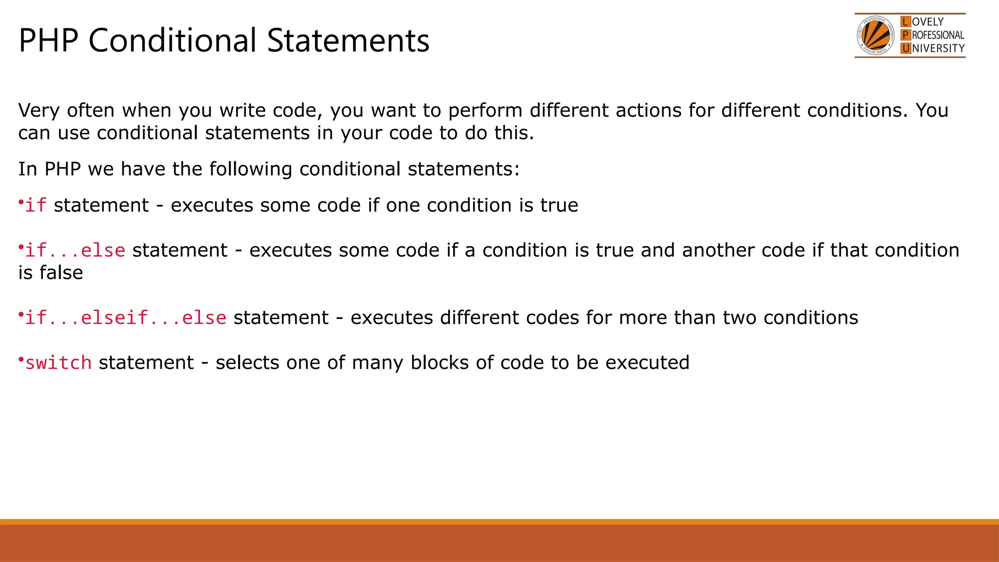 PHP Conditional Statements
Very often when you write code, you want to perform different actions for different conditions. You
can use conditional statements in your code to do this.
In PHP we have the following conditional statements:
•if statement - executes some code if one condition is true
•if...else statement - executes some code if a condition is true and another code if that condition
is false
•if...elseif...else statement - executes different codes for more than two conditions
•switch statement - selects one of many blocks of code to be executed
 