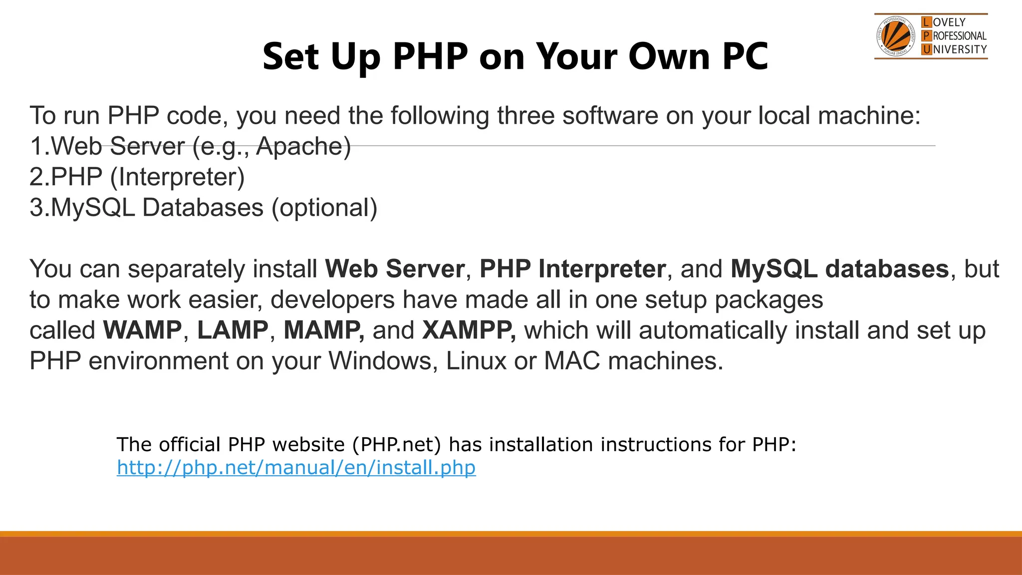Set Up PHP on Your Own PC
To run PHP code, you need the following three software on your local machine:
1.Web Server (e.g., Apache)
2.PHP (Interpreter)
3.MySQL Databases (optional)
You can separately install Web Server, PHP Interpreter, and MySQL databases, but
to make work easier, developers have made all in one setup packages
called WAMP, LAMP, MAMP, and XAMPP, which will automatically install and set up
PHP environment on your Windows, Linux or MAC machines.
The official PHP website (PHP.net) has installation instructions for PHP:
http://php.net/manual/en/install.php
 