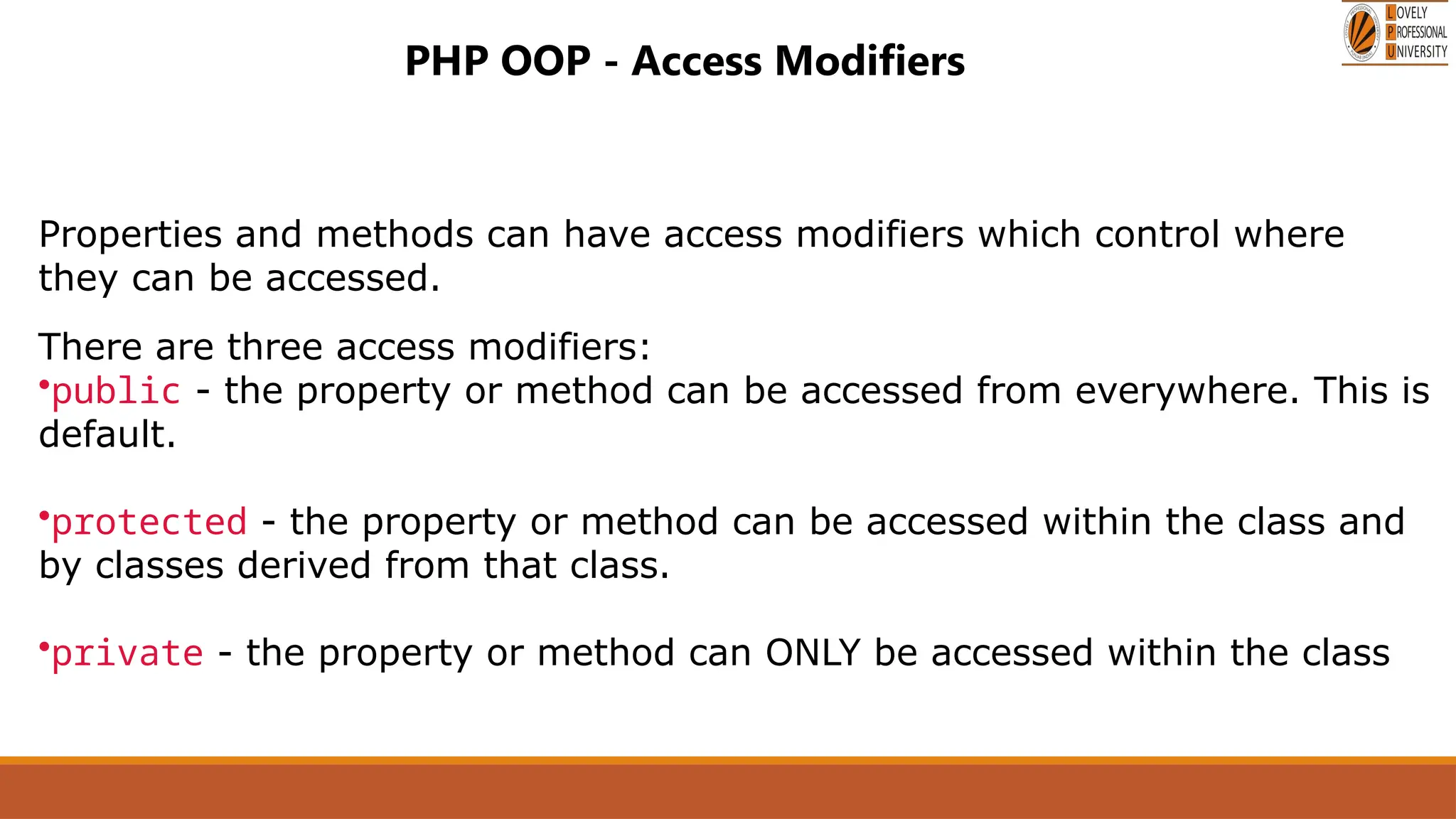 PHP OOP - Access Modifiers
Properties and methods can have access modifiers which control where
they can be accessed.
There are three access modifiers:
•public - the property or method can be accessed from everywhere. This is
default.
•protected - the property or method can be accessed within the class and
by classes derived from that class.
•private - the property or method can ONLY be accessed within the class
 