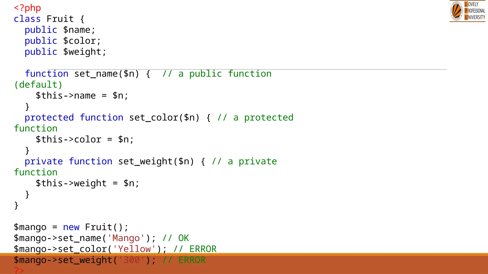 <?php
class Fruit {
public $name;
public $color;
public $weight;
function set_name($n) { // a public function
(default)
$this->name = $n;
}
protected function set_color($n) { // a protected
function
$this->color = $n;
}
private function set_weight($n) { // a private
function
$this->weight = $n;
}
}
$mango = new Fruit();
$mango->set_name('Mango'); // OK
$mango->set_color('Yellow'); // ERROR
$mango->set_weight('300'); // ERROR
?>
 