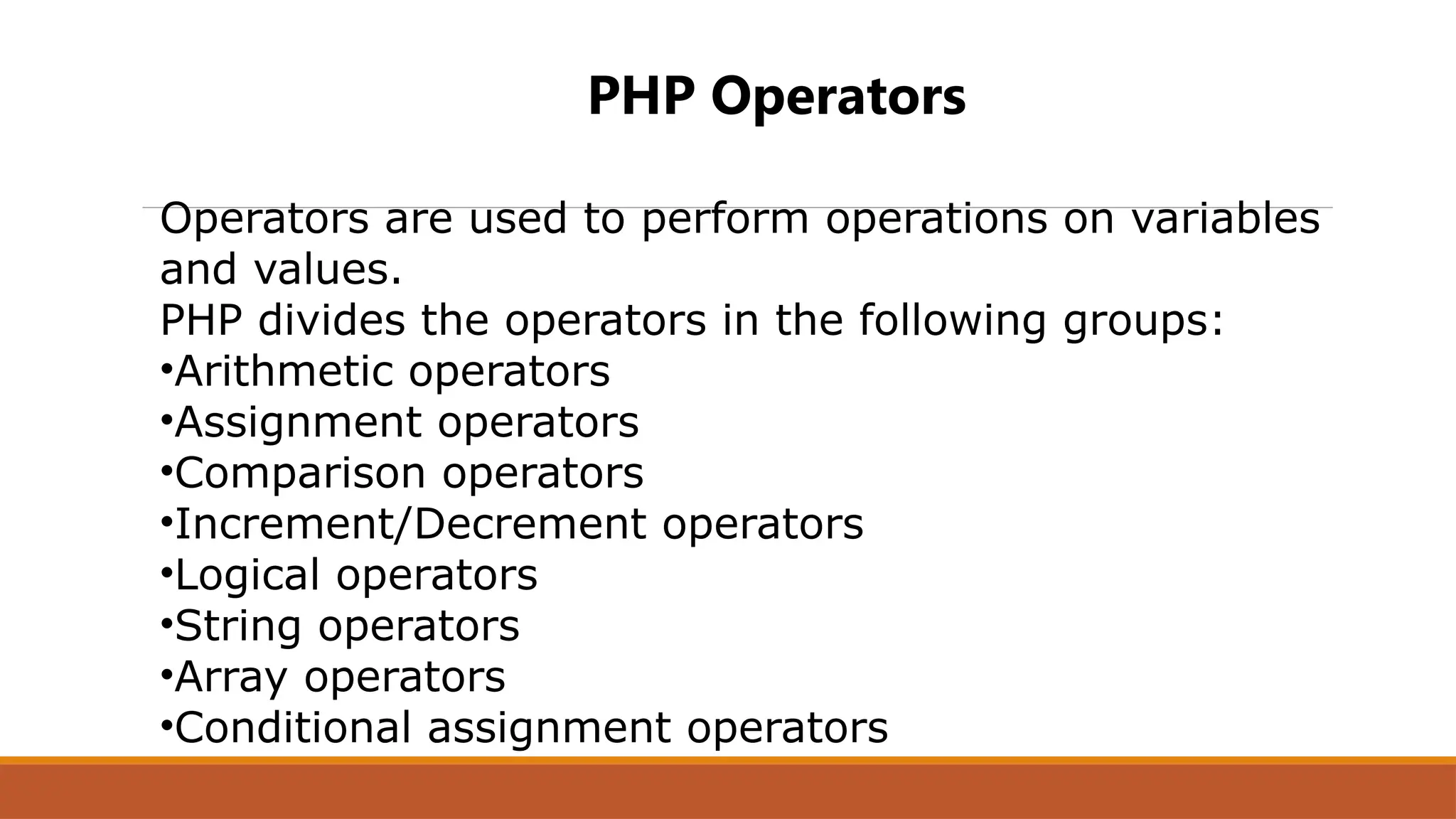 PHP Operators
Operators are used to perform operations on variables
and values.
PHP divides the operators in the following groups:
•Arithmetic operators
•Assignment operators
•Comparison operators
•Increment/Decrement operators
•Logical operators
•String operators
•Array operators
•Conditional assignment operators
 