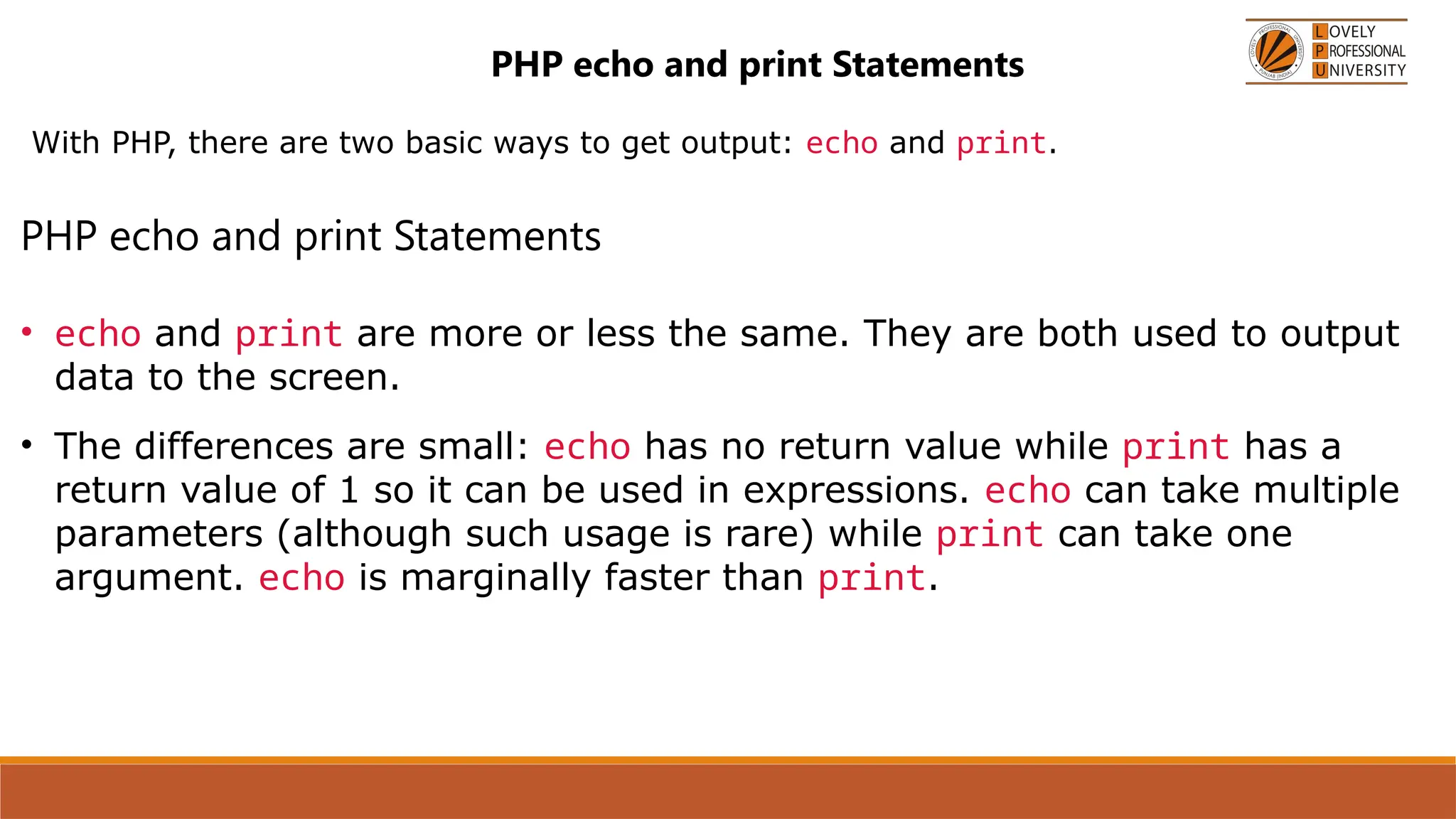 PHP echo and print Statements
With PHP, there are two basic ways to get output: echo and print.
PHP echo and print Statements
• echo and print are more or less the same. They are both used to output
data to the screen.
• The differences are small: echo has no return value while print has a
return value of 1 so it can be used in expressions. echo can take multiple
parameters (although such usage is rare) while print can take one
argument. echo is marginally faster than print.
 