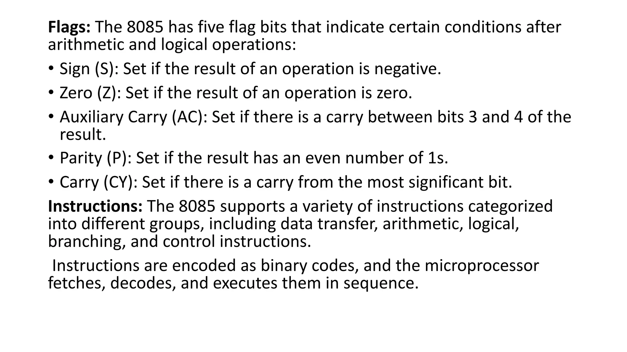 Flags: The 8085 has five flag bits that indicate certain conditions after
arithmetic and logical operations:
• Sign (S): Set if the result of an operation is negative.
• Zero (Z): Set if the result of an operation is zero.
• Auxiliary Carry (AC): Set if there is a carry between bits 3 and 4 of the
result.
• Parity (P): Set if the result has an even number of 1s.
• Carry (CY): Set if there is a carry from the most significant bit.
Instructions: The 8085 supports a variety of instructions categorized
into different groups, including data transfer, arithmetic, logical,
branching, and control instructions.
Instructions are encoded as binary codes, and the microprocessor
fetches, decodes, and executes them in sequence.
 