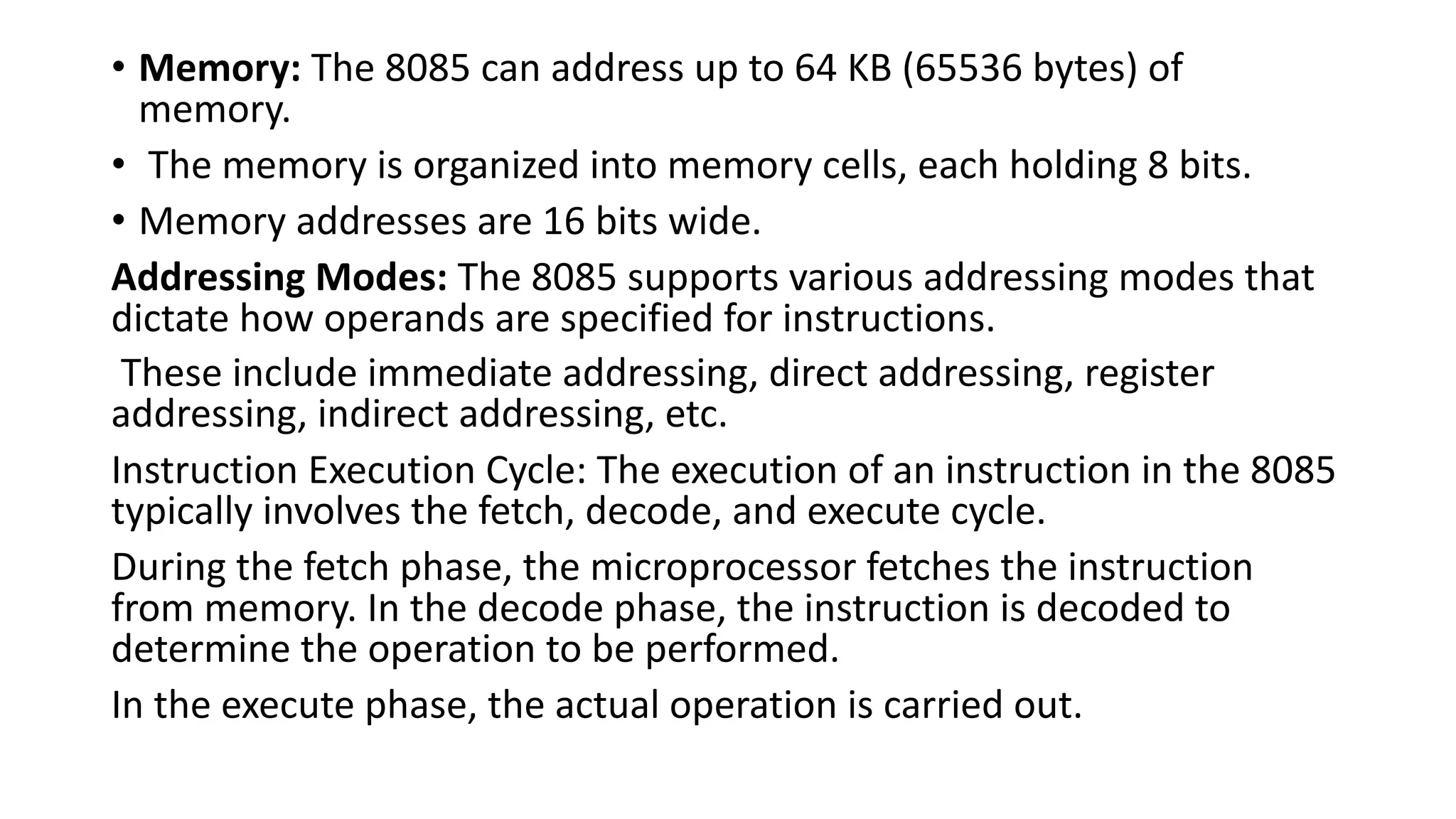 • Memory: The 8085 can address up to 64 KB (65536 bytes) of
memory.
• The memory is organized into memory cells, each holding 8 bits.
• Memory addresses are 16 bits wide.
Addressing Modes: The 8085 supports various addressing modes that
dictate how operands are specified for instructions.
These include immediate addressing, direct addressing, register
addressing, indirect addressing, etc.
Instruction Execution Cycle: The execution of an instruction in the 8085
typically involves the fetch, decode, and execute cycle.
During the fetch phase, the microprocessor fetches the instruction
from memory. In the decode phase, the instruction is decoded to
determine the operation to be performed.
In the execute phase, the actual operation is carried out.
 