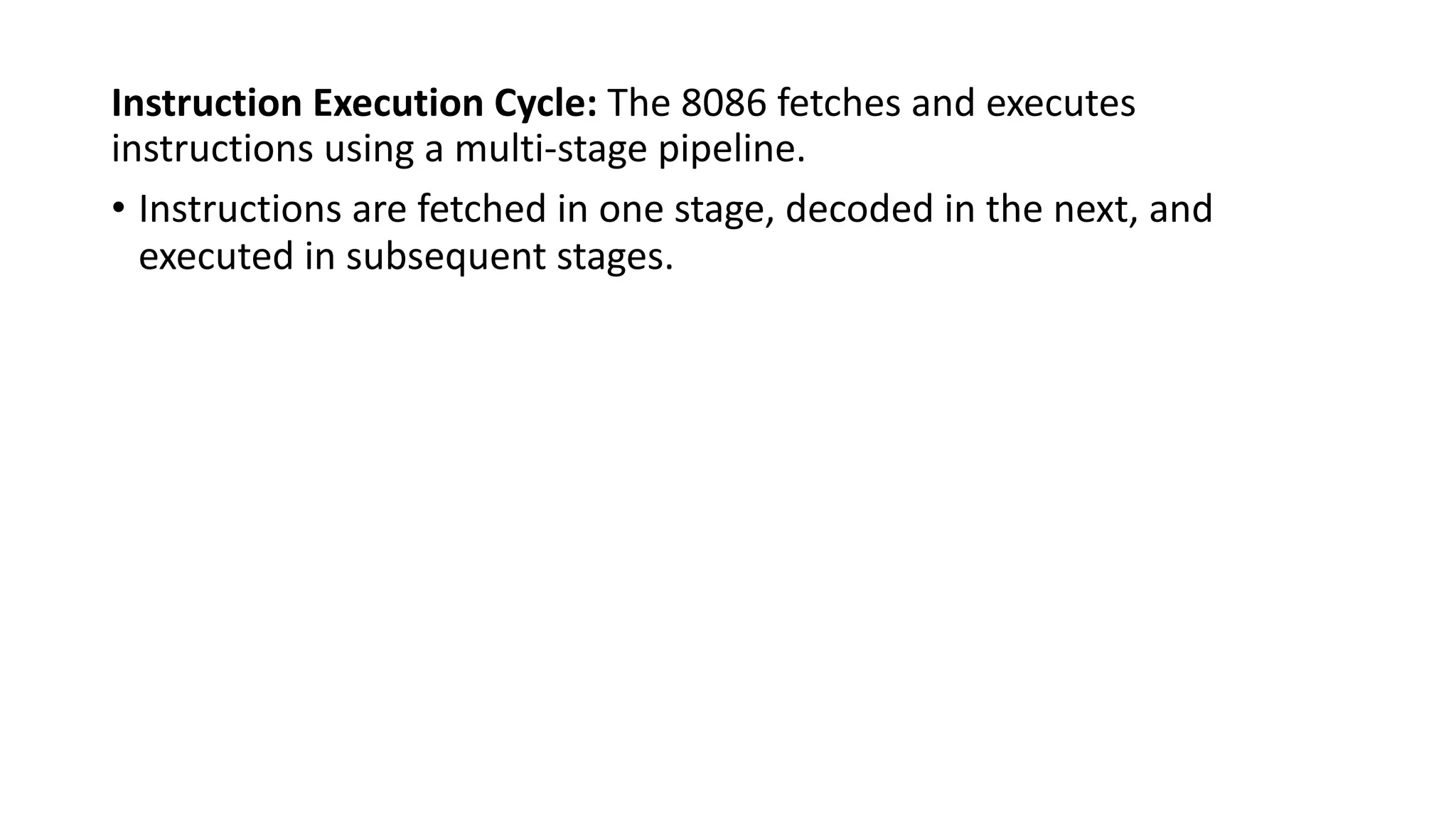 Instruction Execution Cycle: The 8086 fetches and executes
instructions using a multi-stage pipeline.
• Instructions are fetched in one stage, decoded in the next, and
executed in subsequent stages.
 
