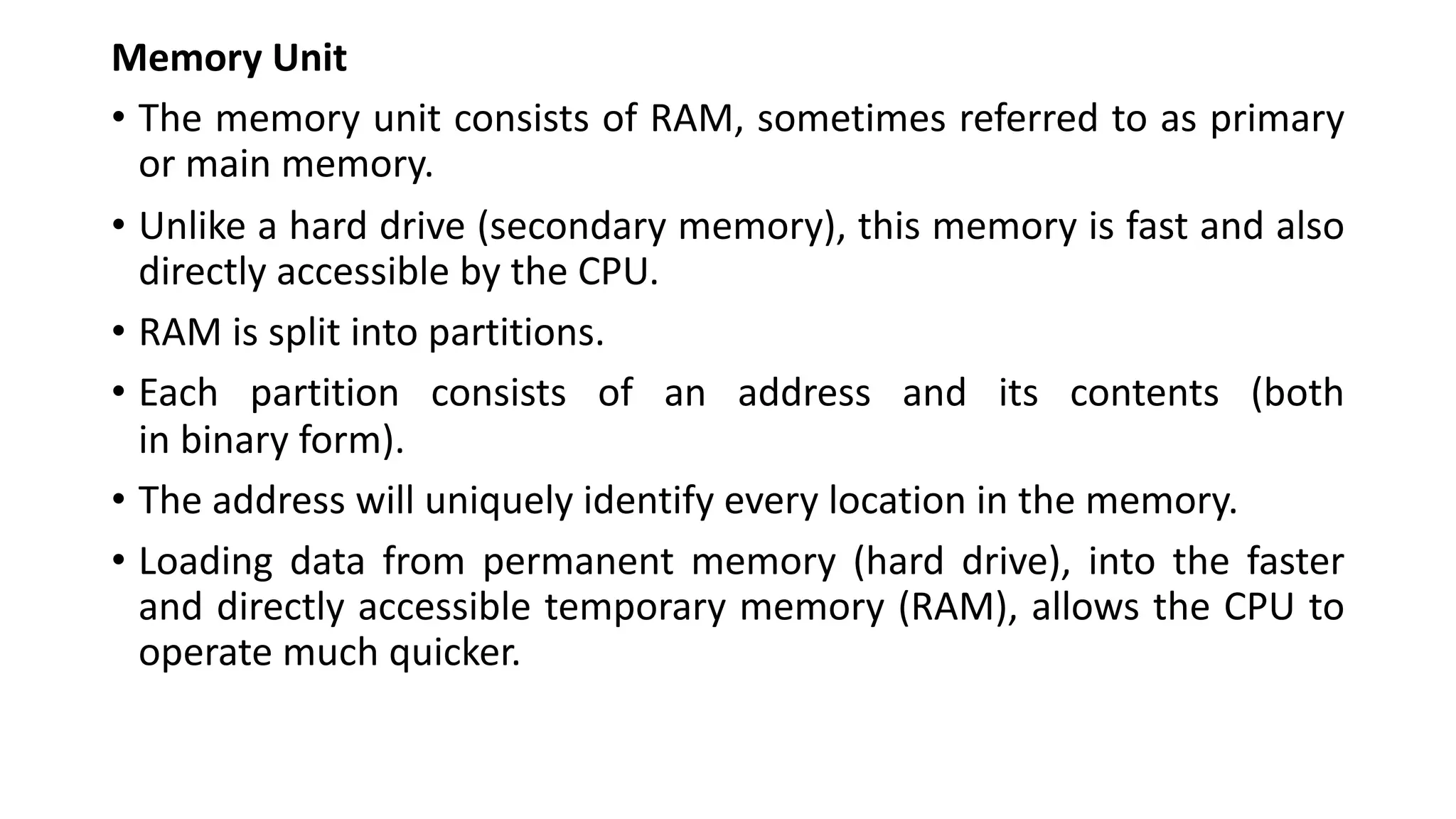 Memory Unit
• The memory unit consists of RAM, sometimes referred to as primary
or main memory.
• Unlike a hard drive (secondary memory), this memory is fast and also
directly accessible by the CPU.
• RAM is split into partitions.
• Each partition consists of an address and its contents (both
in binary form).
• The address will uniquely identify every location in the memory.
• Loading data from permanent memory (hard drive), into the faster
and directly accessible temporary memory (RAM), allows the CPU to
operate much quicker.
 