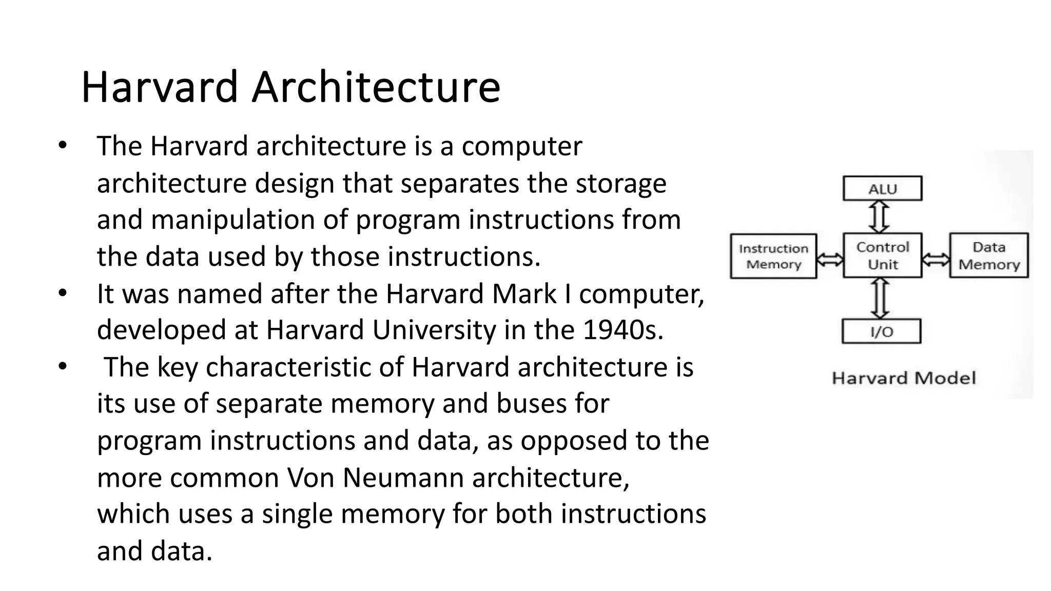 Harvard Architecture
• The Harvard architecture is a computer
architecture design that separates the storage
and manipulation of program instructions from
the data used by those instructions.
• It was named after the Harvard Mark I computer,
developed at Harvard University in the 1940s.
• The key characteristic of Harvard architecture is
its use of separate memory and buses for
program instructions and data, as opposed to the
more common Von Neumann architecture,
which uses a single memory for both instructions
and data.
 