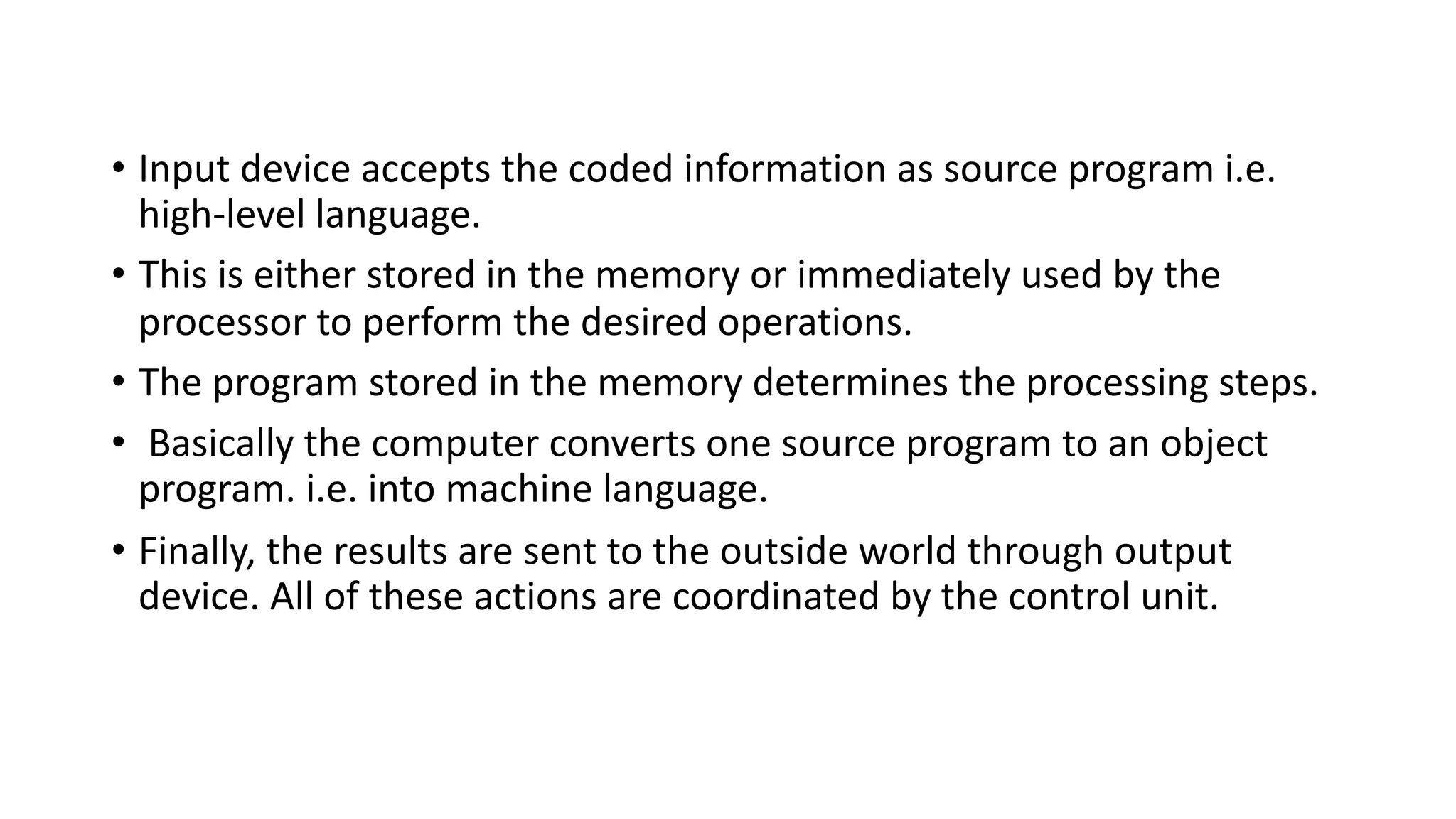 • Input device accepts the coded information as source program i.e.
high-level language.
• This is either stored in the memory or immediately used by the
processor to perform the desired operations.
• The program stored in the memory determines the processing steps.
• Basically the computer converts one source program to an object
program. i.e. into machine language.
• Finally, the results are sent to the outside world through output
device. All of these actions are coordinated by the control unit.
 