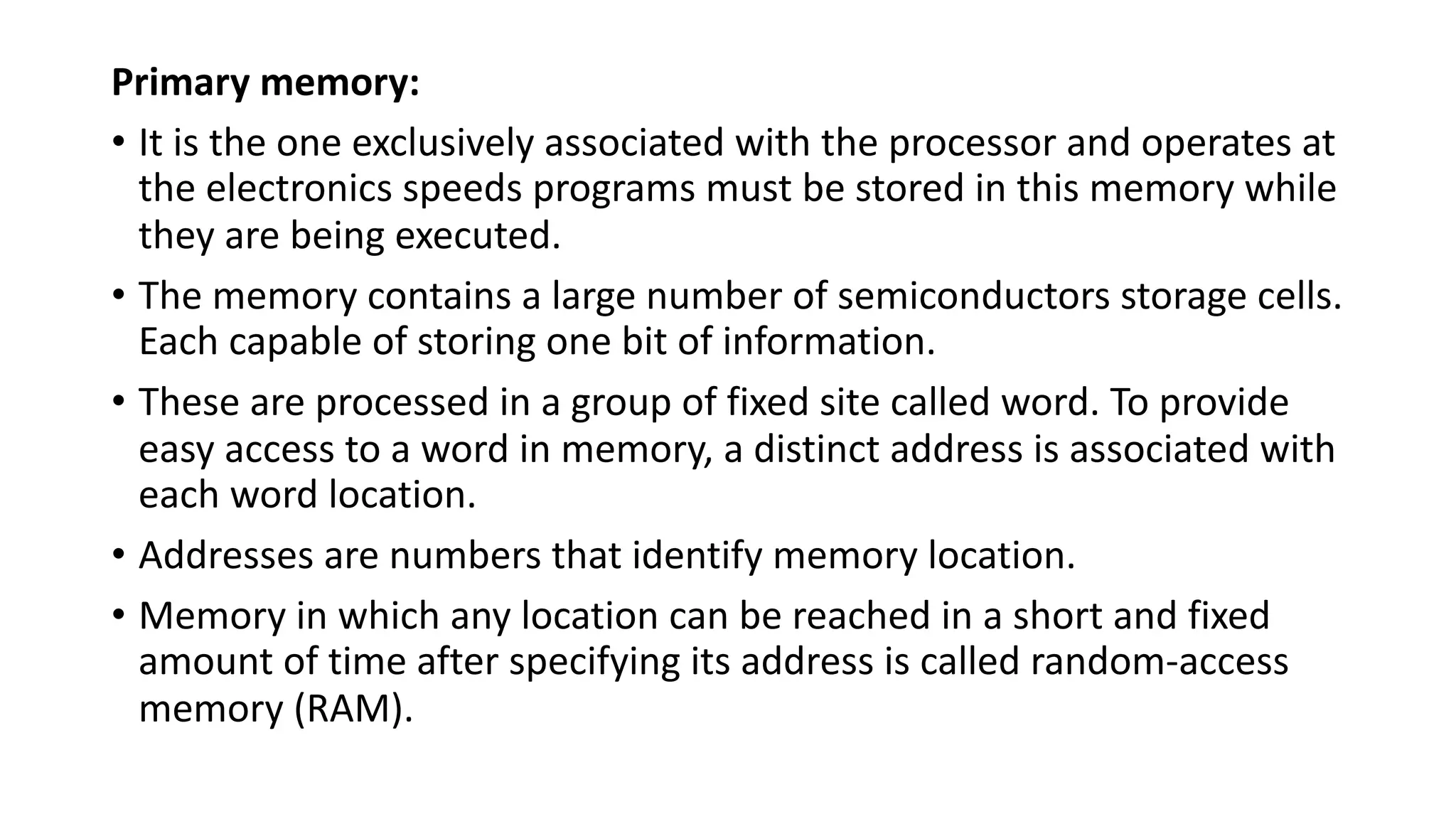 Primary memory:
• It is the one exclusively associated with the processor and operates at
the electronics speeds programs must be stored in this memory while
they are being executed.
• The memory contains a large number of semiconductors storage cells.
Each capable of storing one bit of information.
• These are processed in a group of fixed site called word. To provide
easy access to a word in memory, a distinct address is associated with
each word location.
• Addresses are numbers that identify memory location.
• Memory in which any location can be reached in a short and fixed
amount of time after specifying its address is called random-access
memory (RAM).
 