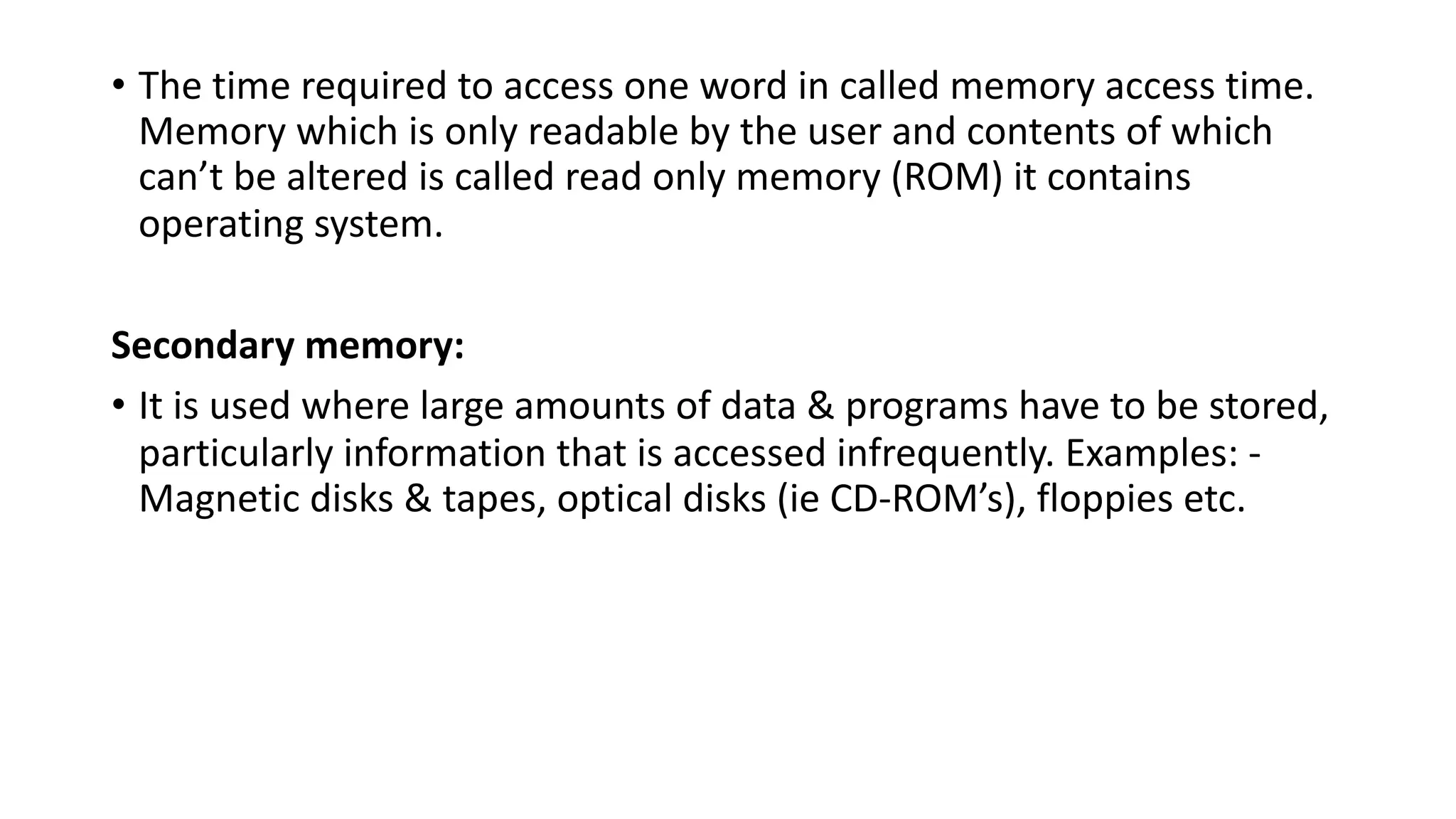 • The time required to access one word in called memory access time.
Memory which is only readable by the user and contents of which
can’t be altered is called read only memory (ROM) it contains
operating system.
Secondary memory:
• It is used where large amounts of data & programs have to be stored,
particularly information that is accessed infrequently. Examples: -
Magnetic disks & tapes, optical disks (ie CD-ROM’s), floppies etc.
 