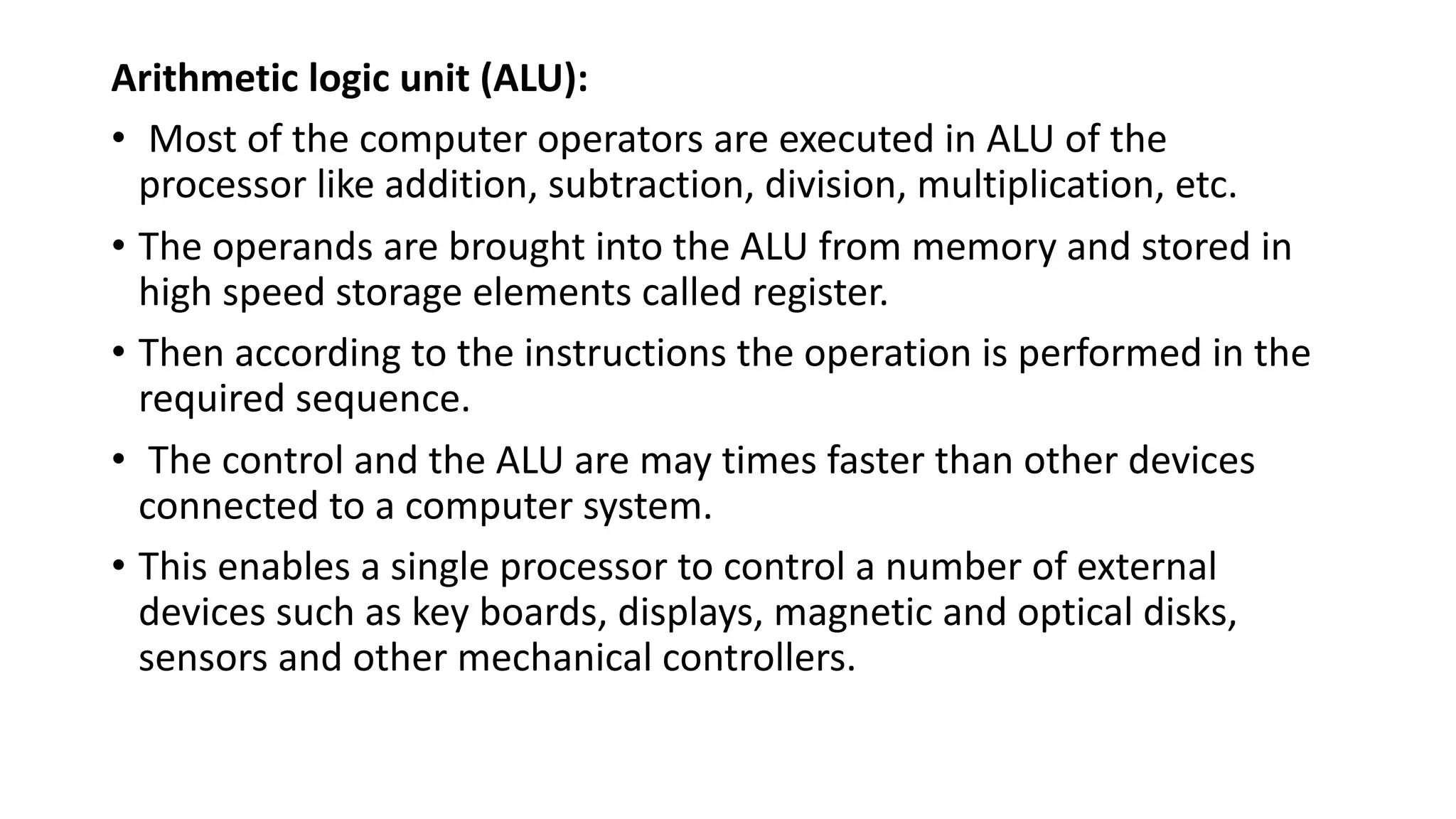 Arithmetic logic unit (ALU):
• Most of the computer operators are executed in ALU of the
processor like addition, subtraction, division, multiplication, etc.
• The operands are brought into the ALU from memory and stored in
high speed storage elements called register.
• Then according to the instructions the operation is performed in the
required sequence.
• The control and the ALU are may times faster than other devices
connected to a computer system.
• This enables a single processor to control a number of external
devices such as key boards, displays, magnetic and optical disks,
sensors and other mechanical controllers.
 